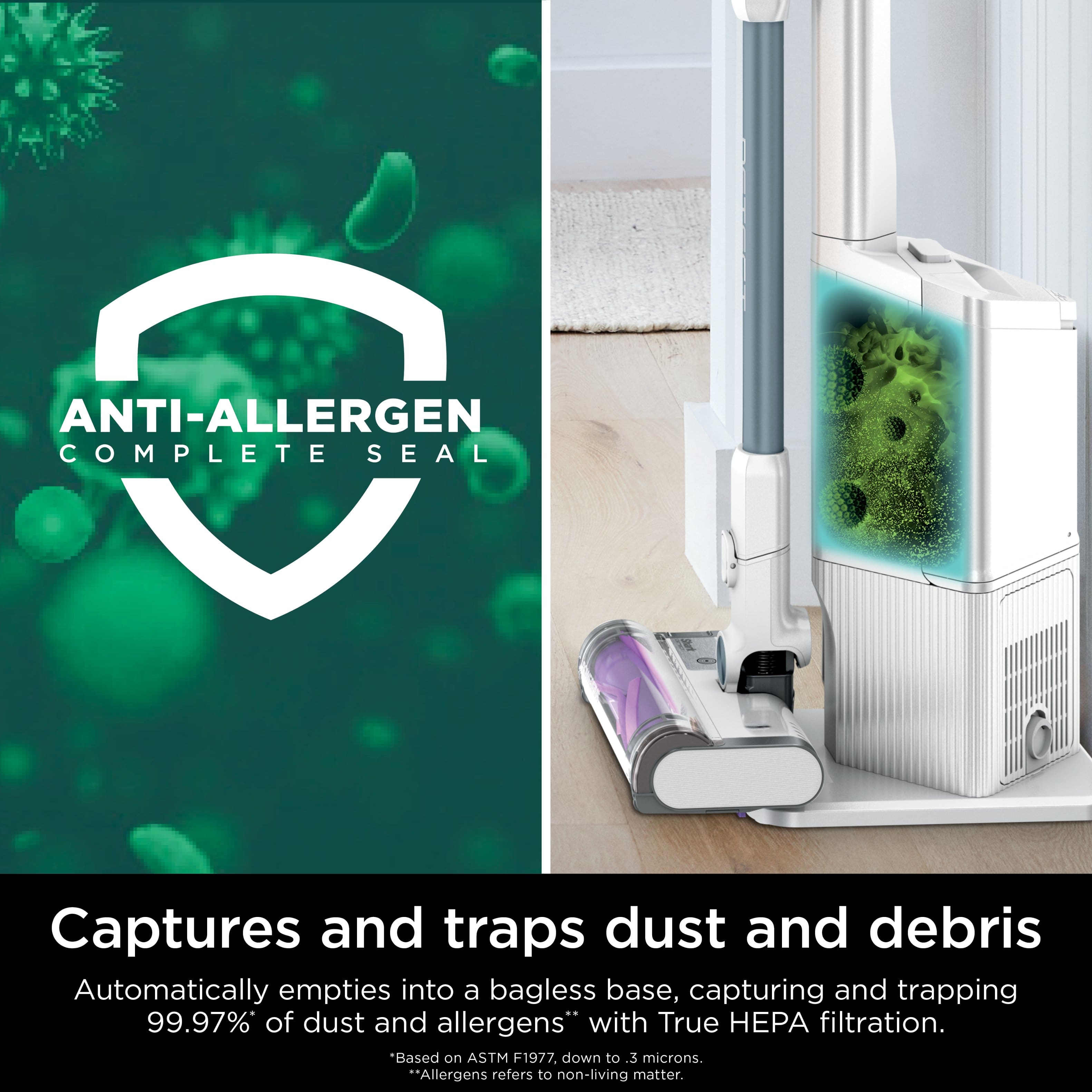 ANTI-ALLERGEN COMPLETE SEAL
Captures and traps dust and debris
Automatically empties into a bagless base, capturing and trapping 99.97% of dust and allergens with True HEPA filtration.
*Allergens refers to non-living matter.
Based on ASTM F1977, down to .3 microns.
