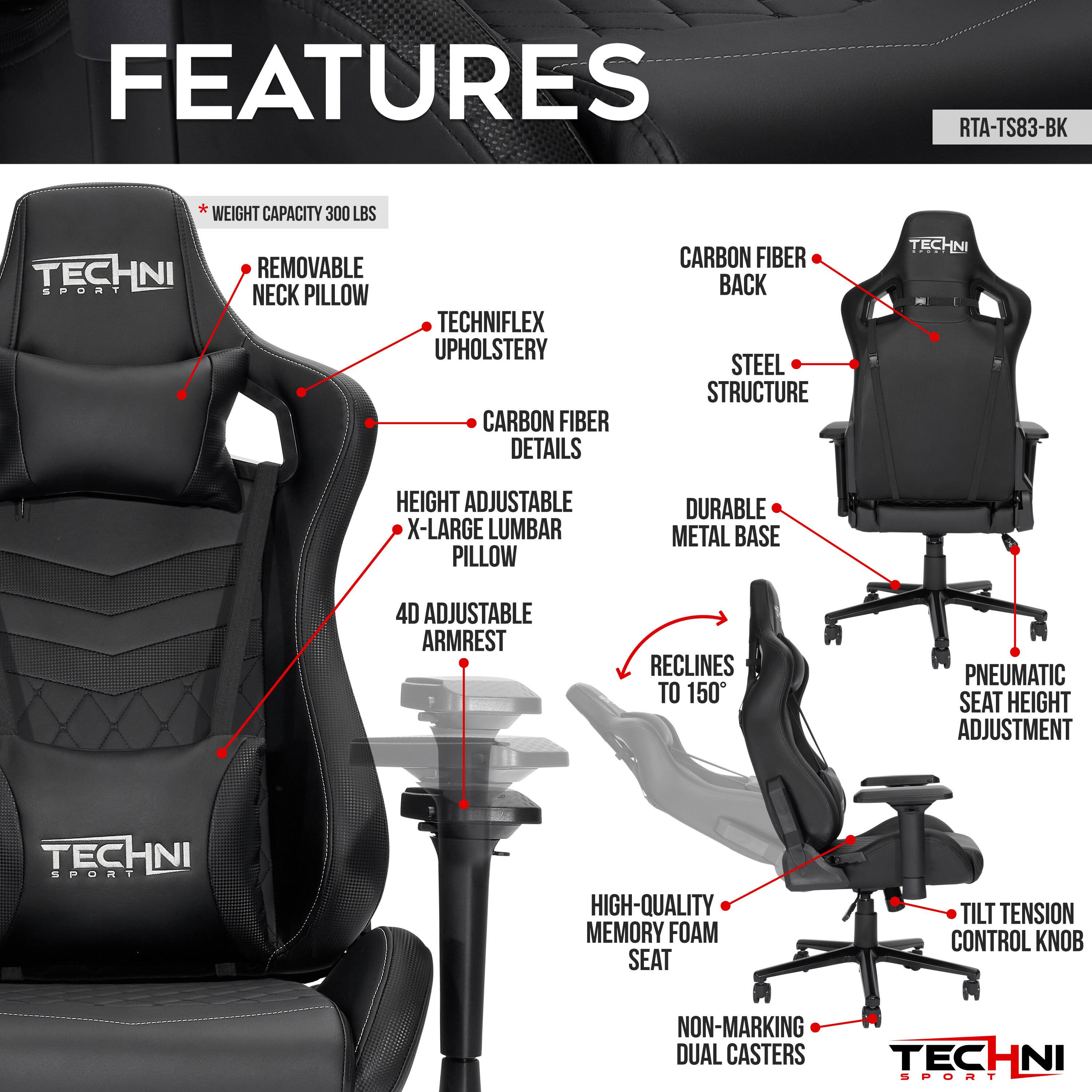 **FEATURES**

- **RTA-TS83-BK**

- **Weight Capacity:** 300 lbs

- **Removable Neck Pillow**

- **Techniflex Upholstery**

- **Carbon Fiber Details**

- **Height Adjustable X-Large Lumbar Pillow**

- **4D Adjustable Armrest**

- **Reclines to 150°**

- **Pneumatic Seat Height Adjustment**

- **High-Quality Memory Foam Seat**

- **Tilt Tension Control Knob**

- **Non-Marking Dual Casters**

- **Carbon Fiber Back**

- **Steel Structure**

- **Durable Metal Base**