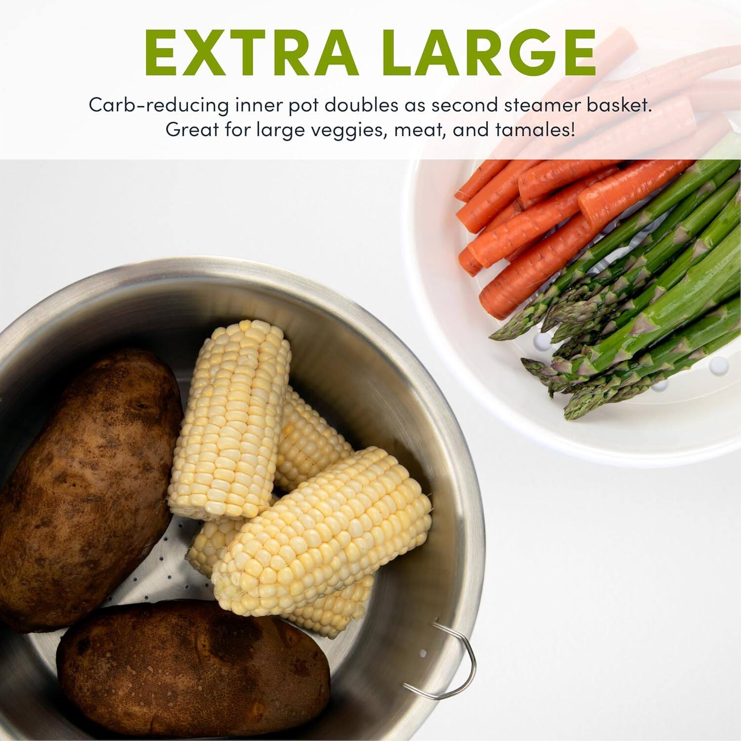 EXTRA LARGE  
Carb-reducing inner pot doubles as second steamer basket.  
Great for large veggies, meat, and tamales!