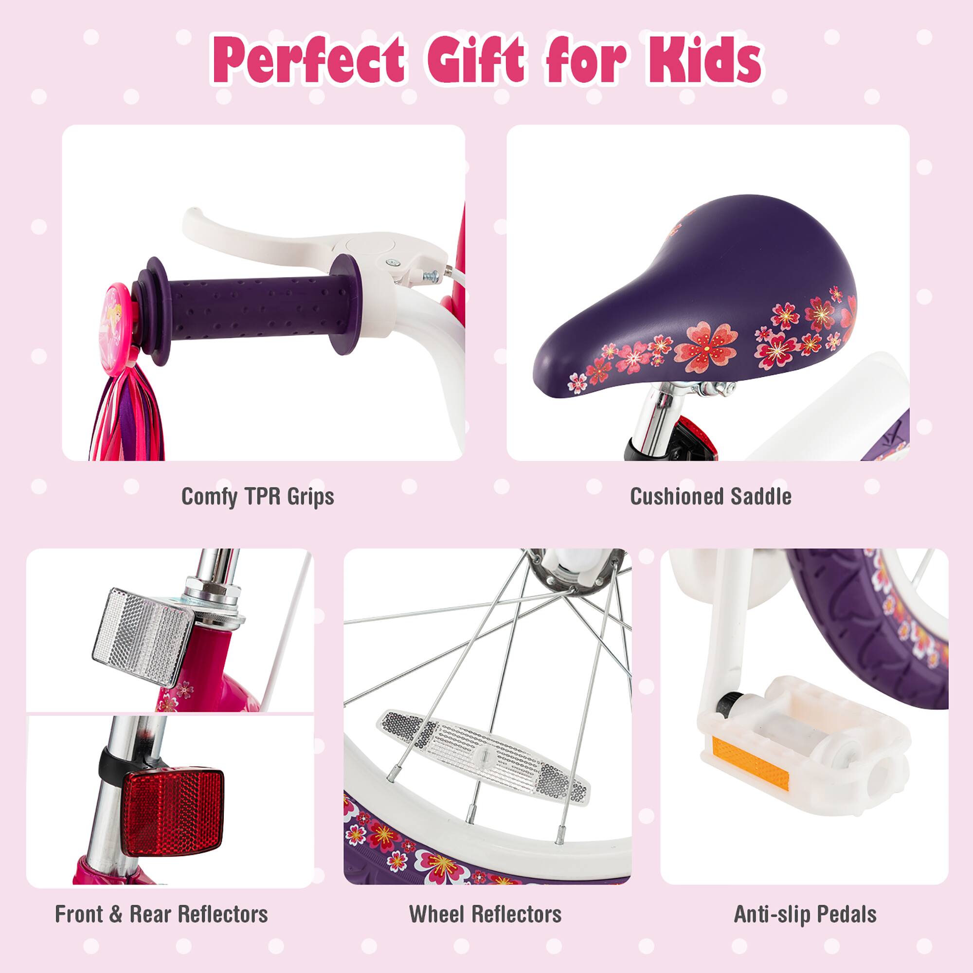 Perfect Gift for Kids

- Comfy TPR Grips
- Cushioned Saddle
- Front & Rear Reflectors
- Wheel Reflectors
- Anti-slip Pedals