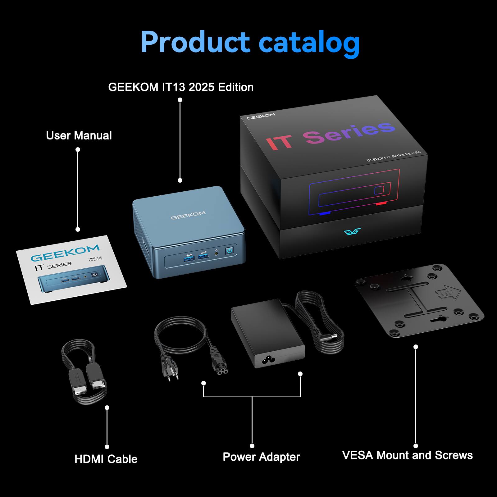 Product catalog
GEEKOM IT13 2025 Edition
User Manual
GEEKOM IT Series - M V9 series
HDMI Cable
Power Adapter
VESA Mount and Screws