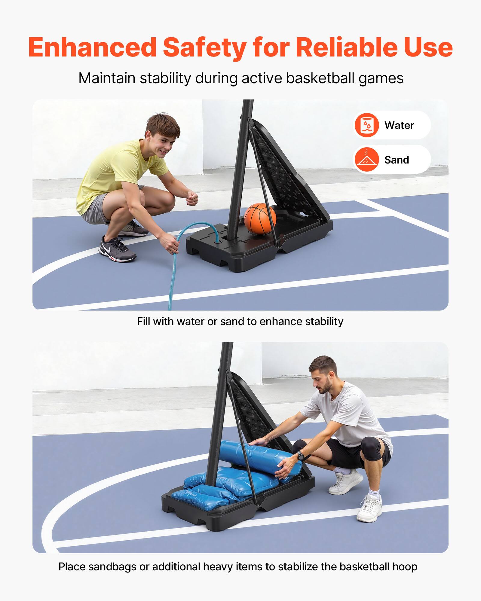 Enhanced Safety for Reliable Use  
Maintain stability during active basketball games  

Water  
Sand  

Fill with water or sand to enhance stability  

Place sandbags or additional heavy items to stabilize the basketball hoop