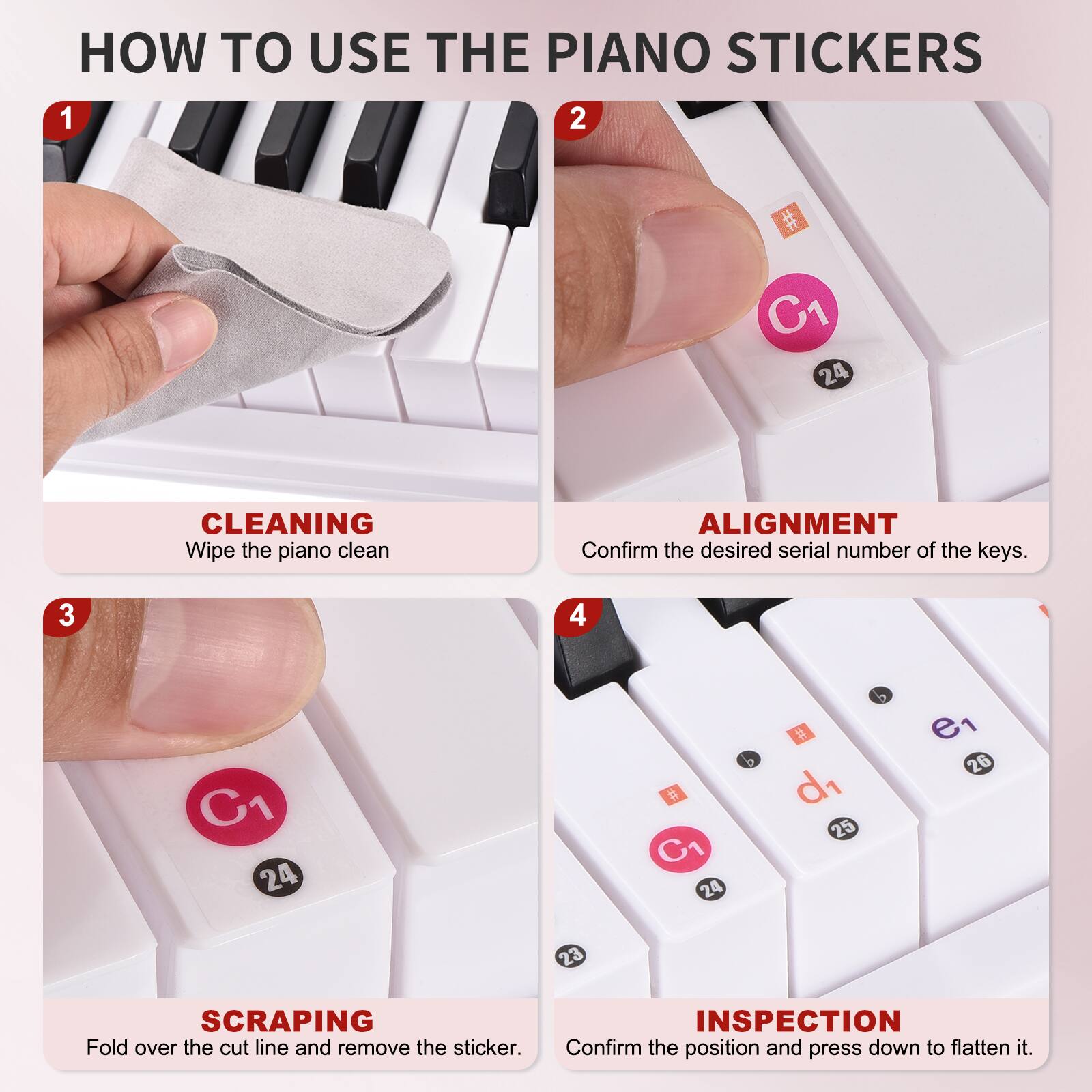 HOW TO USE THE PIANO STICKERS

1. CLEANING  
   Wipe the piano clean.

2. ALIGNMENT  
   Confirm the desired serial number of the keys.

3. SCRAPING  
   Fold over the cut line and remove the sticker.

4. INSPECTION  
   Confirm the position and press down to flatten it.