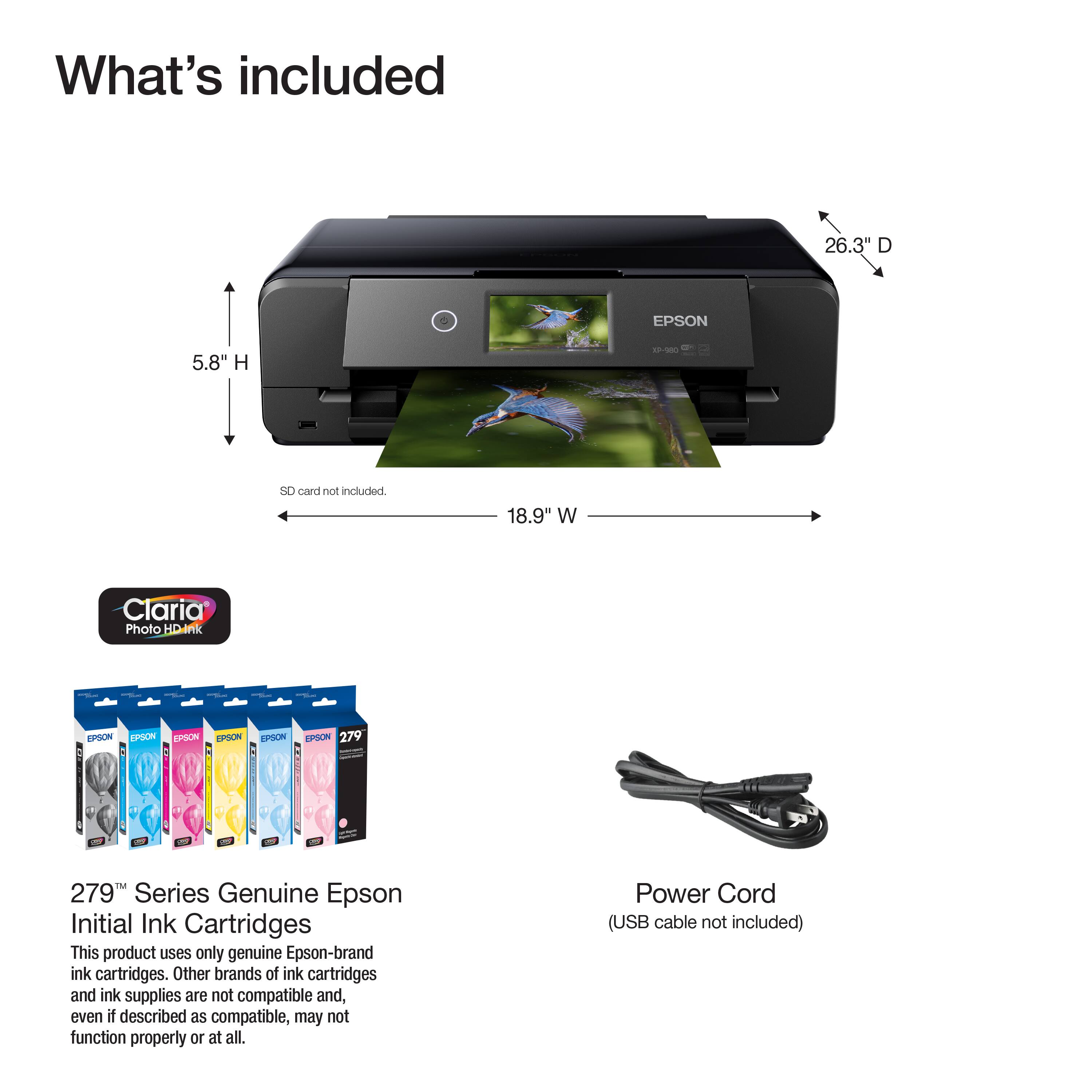 What's included

- 26.3" D
- 5.8" H
- 18.9" W
- SD card not included

279™ Series Genuine Epson Initial Ink Cartridges
This product uses only genuine Epson-brand ink cartridges. Other brands of ink cartridges and ink supplies are not compatible and, even if described as compatible, may not function properly or at all.

Power Cord (USB cable not included)