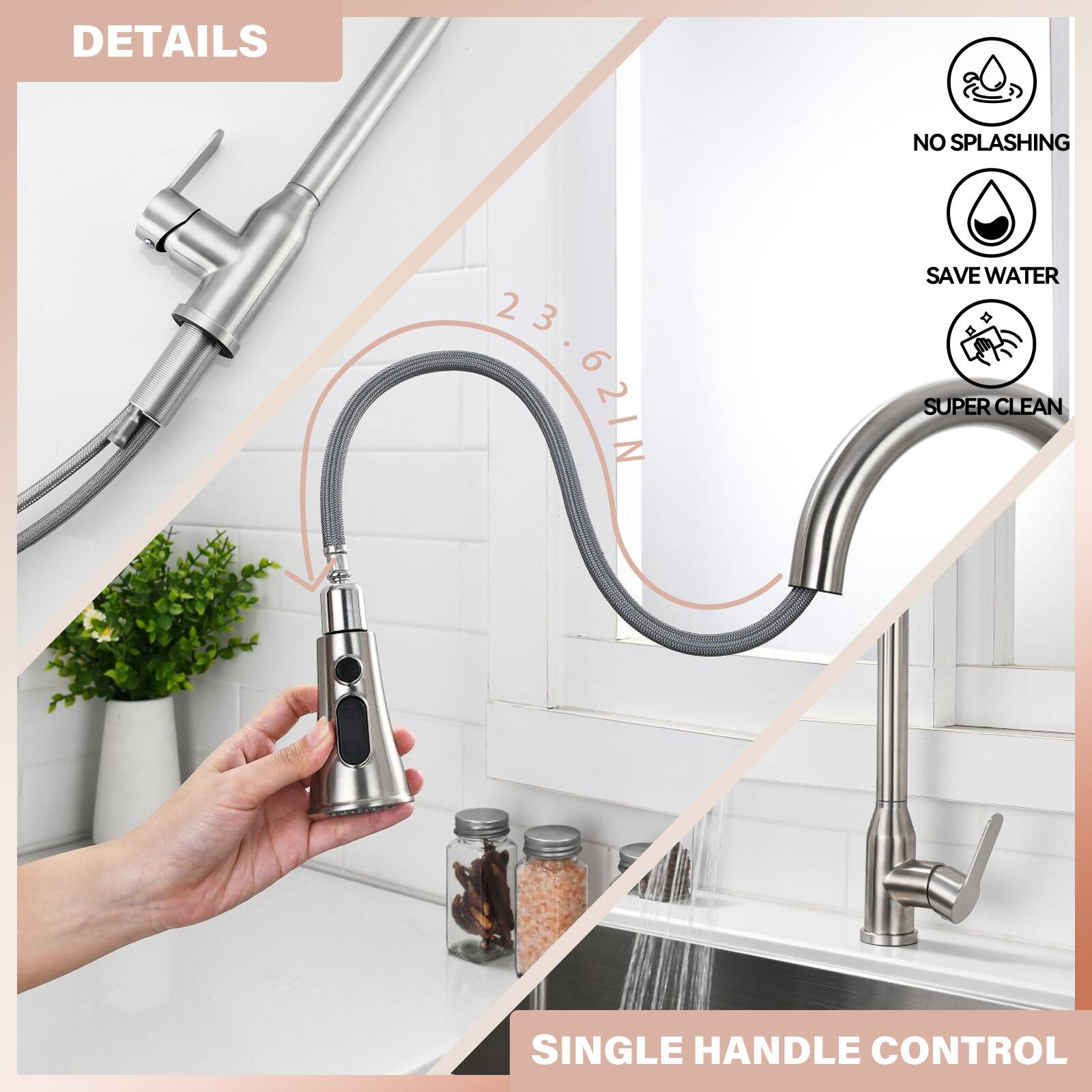DETAILS  
23.62IN  
NO SPLASHING  
SAVE WATER  
SUPER CLEAN  
SINGLE HANDLE CONTROL