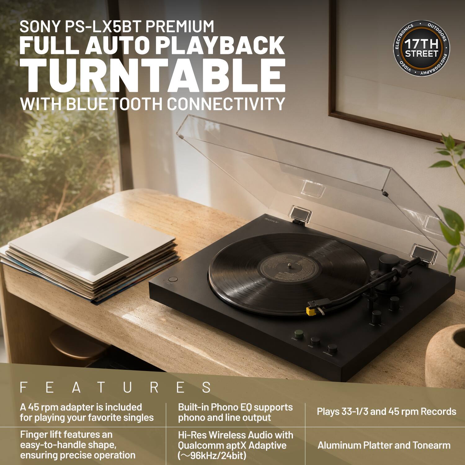 SONY PS-LX5BT PREMIUM FULL AUTO PLAYBACK TURNTABLE WITH BLUETOOTH CONNECTIVITY

ELECTRONICS OUTDOORS 17TH STREET AIDEO

FEATURES
- A 45 rpm adapter is included for playing your favorite singles
- Finger lift features an easy-to-handle shape, ensuring precise operation
- Built-in Phono EQ supports phono and line output
- Hi-Res Wireless Audio with Qualcomm aptX Adaptive (~96kHz/24bit)
- Plays 33-1/3 and 45 rpm Records
- Aluminum Platter and Tonearm