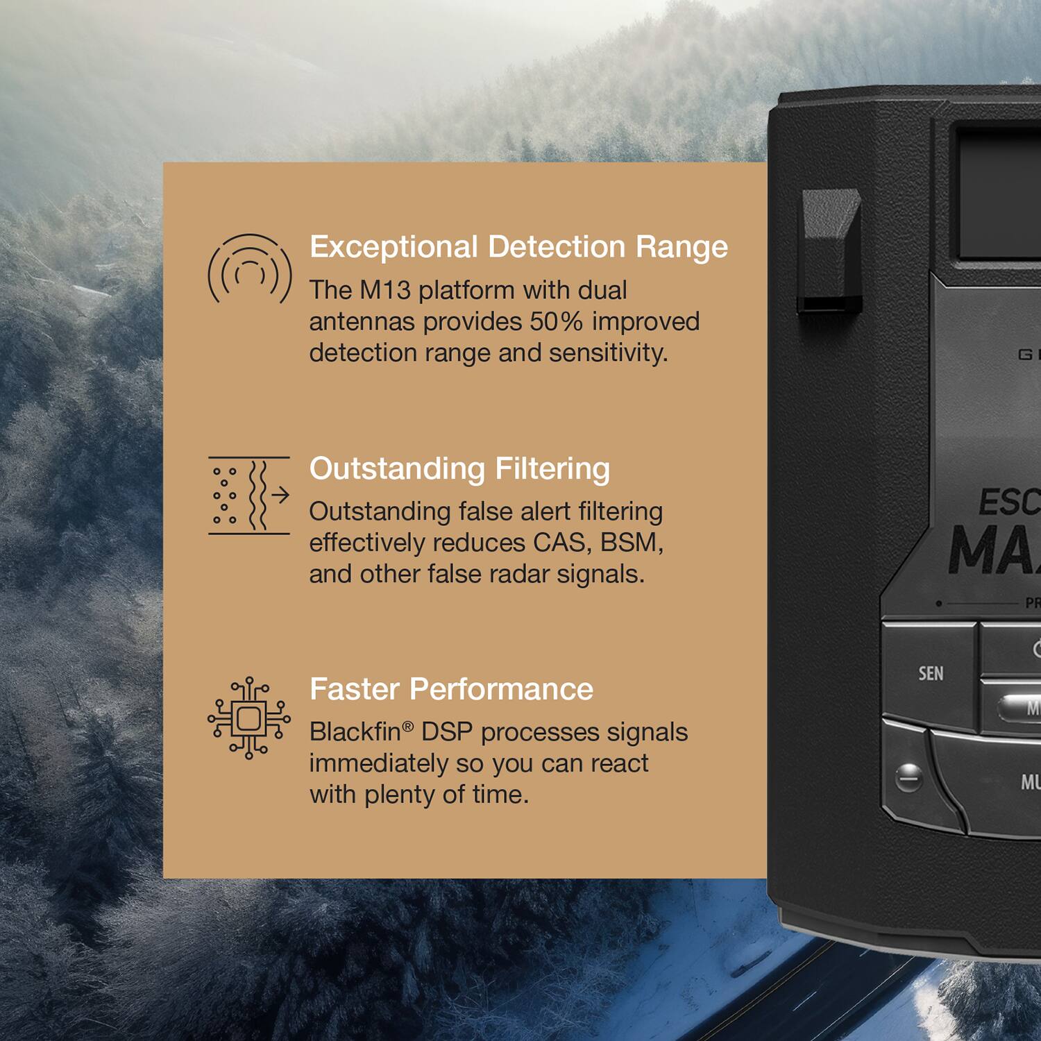 Exceptional Detection Range  
The M13 platform with dual antennas provides 50% improved detection range and sensitivity.

Outstanding Filtering  
Outstanding false alert filtering effectively reduces CAS, BSM, and other false radar signals.

Faster Performance  
Blackfin® DSP processes signals immediately so you can react with plenty of time.