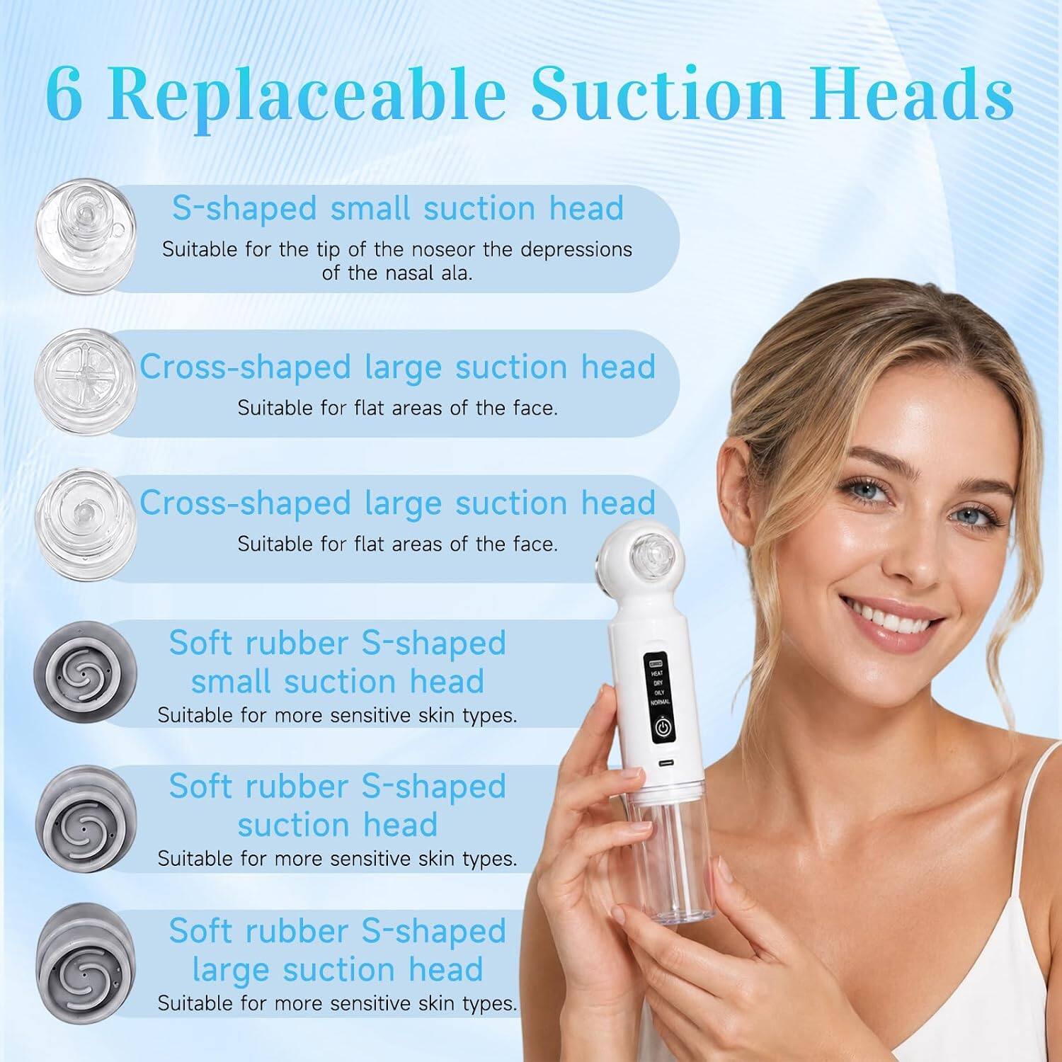 6 Replaceable Suction Heads

- S-shaped small suction head
  - Suitable for the tip of the nose or the depressions of the nasal ala.

- Cross-shaped large suction head
  - Suitable for flat areas of the face.

- Soft rubber S-shaped small suction head
  - Suitable for more sensitive skin types.

- Soft rubber S-shaped suction head
  - Suitable for more sensitive skin types.

- Soft rubber S-shaped large suction head
  - Suitable for more sensitive skin types.