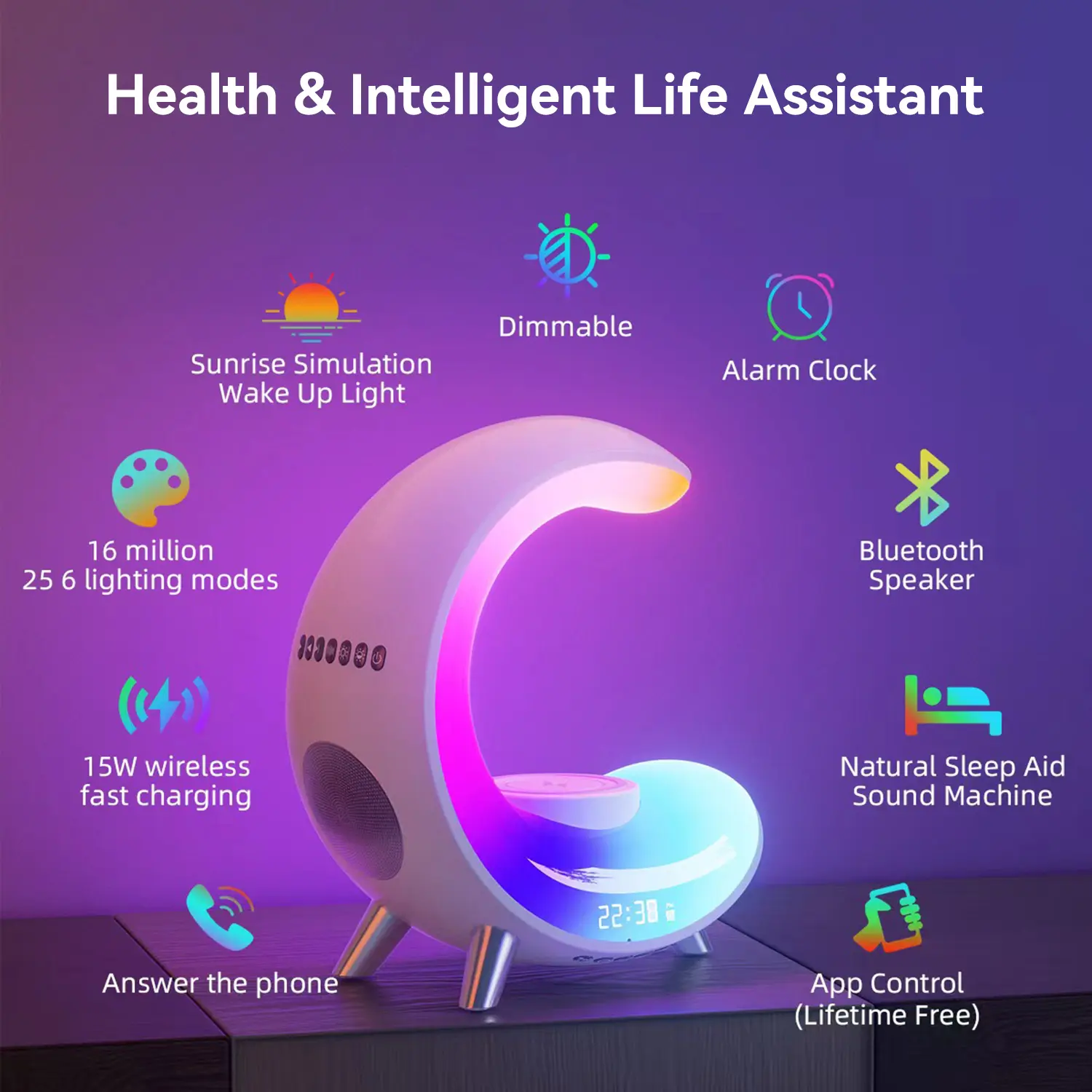 Health & Intelligent Life Assistant

Dimmable
Sunrise Simulation Wake Up Light
Alarm Clock
16 million 25 6 lighting modes
Bluetooth Speaker
15W wireless fast charging
Natural Sleep Aid Sound Machine
22:38
Answer the phone
App Control (Lifetime Free)