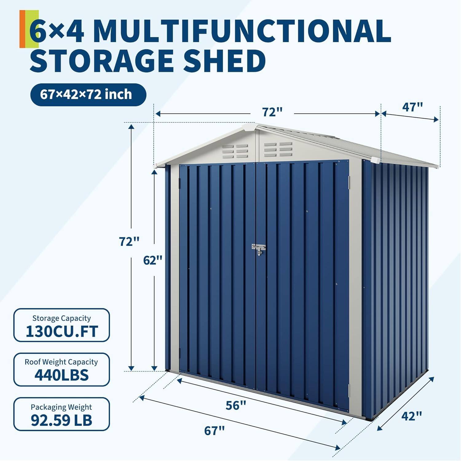 6x4 MULTIFUNCTIONAL STORAGE SHED  
67x42x72 inch  

Storage Capacity: 130CU.FT  
Roof Weight Capacity: 440LBS  
Packaging Weight: 92.59 LB  

Dimensions:  
- Length: 67"  
- Width: 42"  
- Height: 72"  
- Door Height: 72"  
- Door Width: 47"  
- Door Width: 56"  
- Door Height: 62"