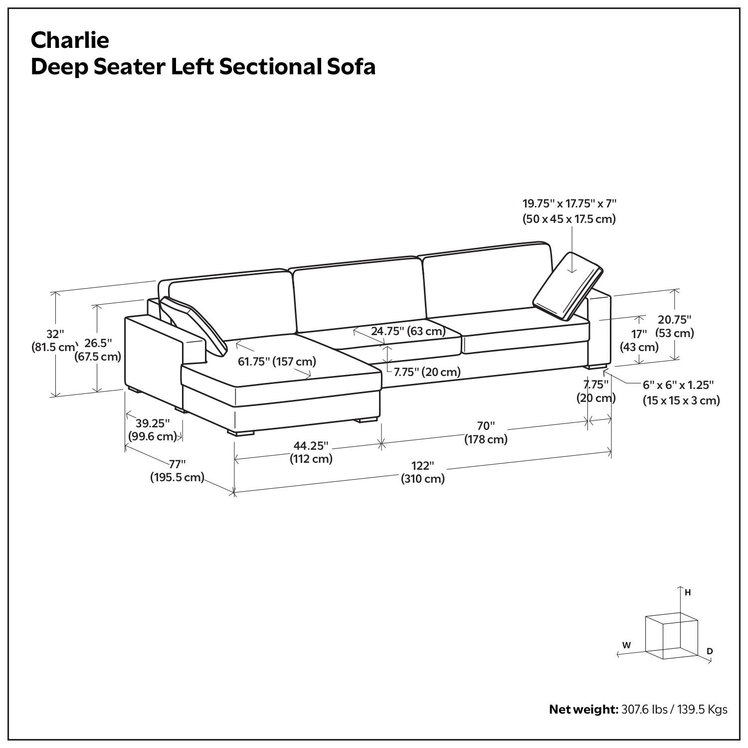 Charlie Deep Seater Left Sectional Sofa

- 19.75" x 17.75" x 7" (50 x 45 x 17.5 cm)
- 32" (81.5 cm) x 26.5" (67.5 cm) x 61.75" (157 cm)
- 24.75" (63 cm) x 7.75" (20 cm) x 20.75" (53 cm)
- 7.75" (20 cm) x 6" x 6" x 1.25" (15 x 15 x 3 cm)
- 39.25" (99.6 cm) x 44.25" (112 cm) x 77" (195.5 cm)
- 122" (310 cm) x 70" (178 cm)

Net weight: 307.6 lbs / 139.5 Kgs
