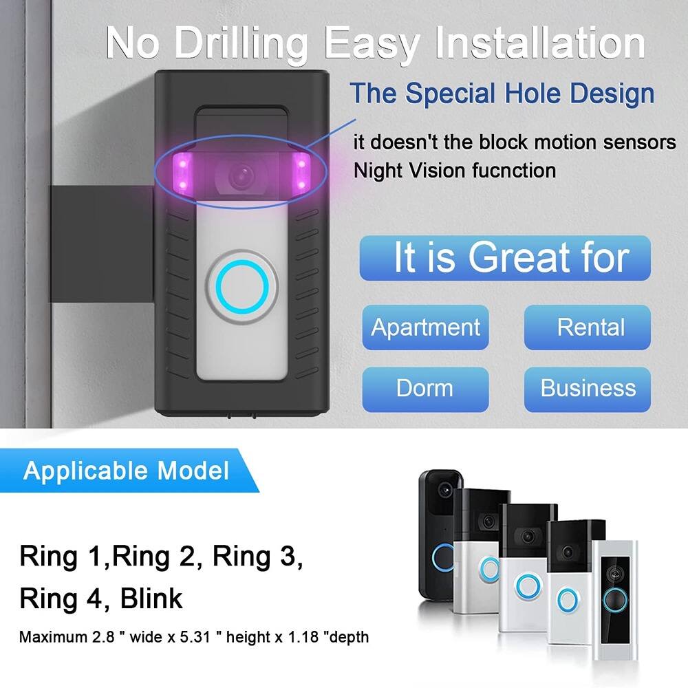 No Drilling Easy Installation  
The Special Hole Design  
it doesn't block motion sensors  
Night Vision function  

It is Great for  
Apartment  
Rental  
Dorm  
Business  

Applicable Model  
Ring 1, Ring 2, Ring 3, Ring 4, Blink  

Maximum 2.8" wide x 5.31" height x 1.18" depth