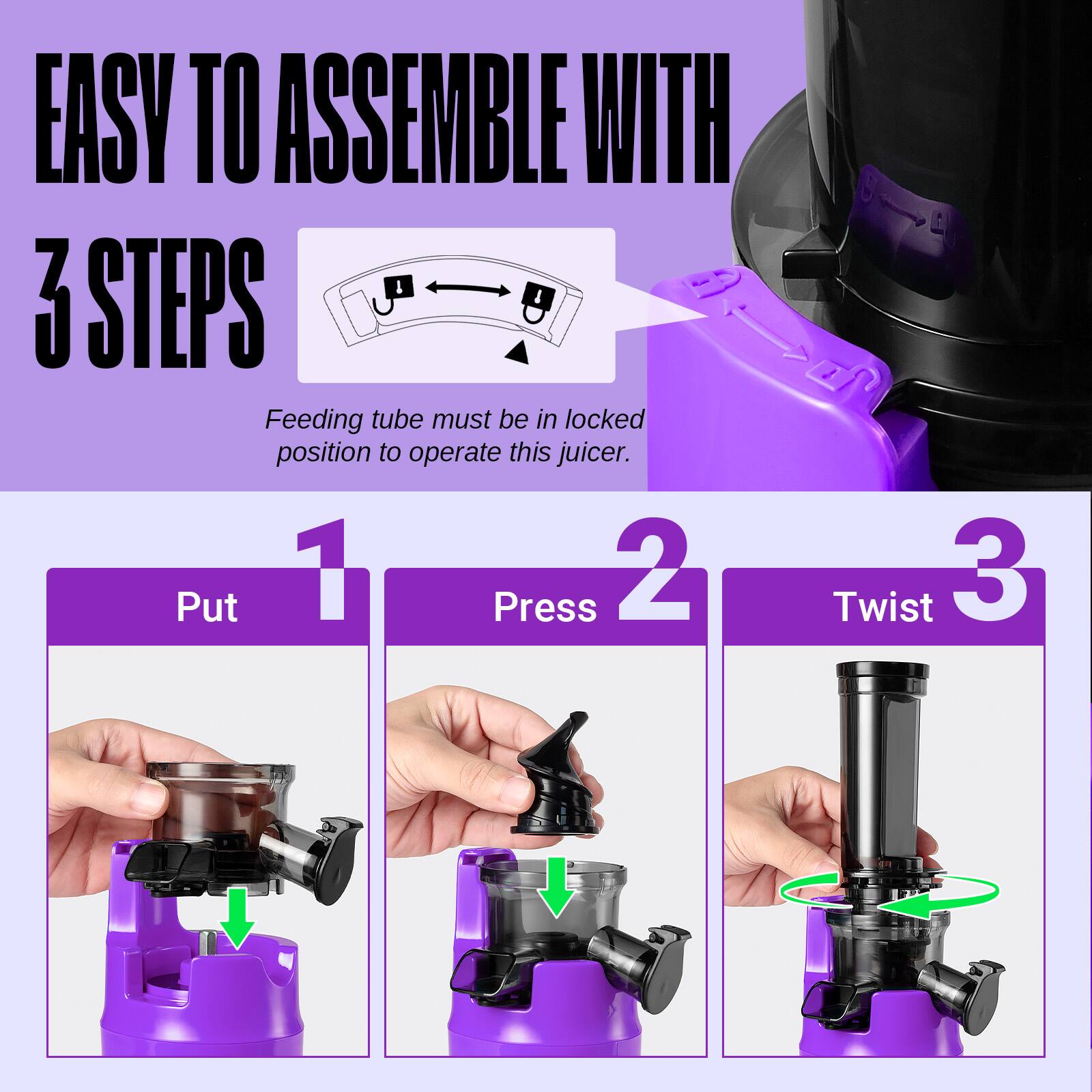 EASY TO ASSEMBLE WITH 3 STEPS

Feeding tube must be in locked position to operate this juicer.

1. Put
2. Press
3. Twist