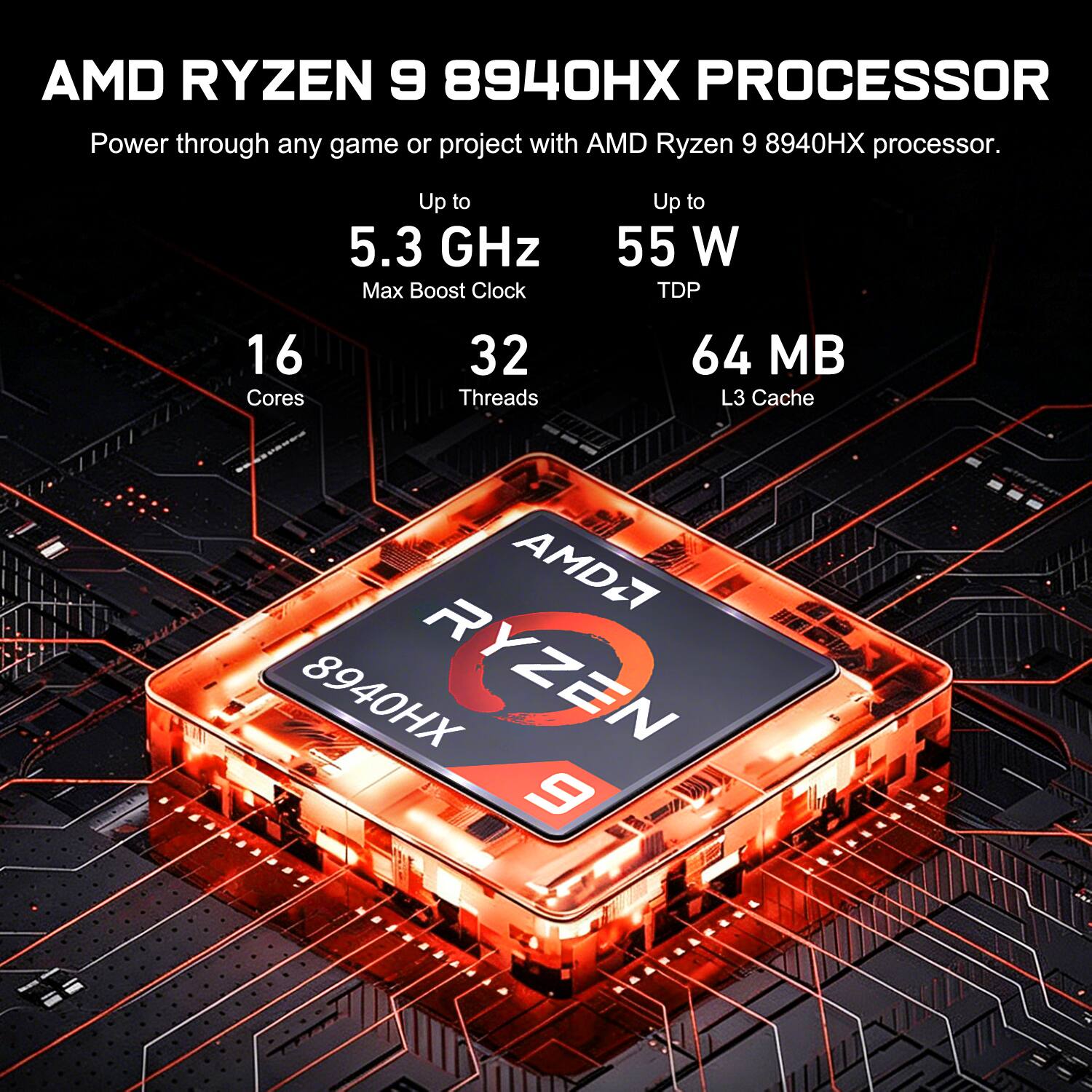 AMD RYZEN 9 8940HX PROCESSOR

Power through any game or project with AMD Ryzen 9 8940HX processor.

- Up to 5.3 GHz Max Boost Clock
- Up to 55 W TDP
- 16 Cores
- 32 Threads
- 64 MB L3 Cache

R AMD27 8940HX RYZEN 9