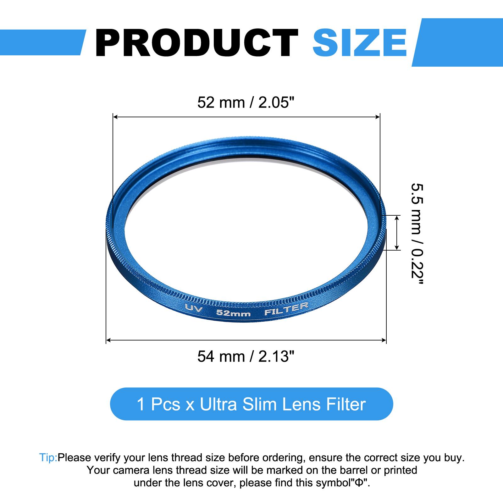 PRODUCT SIZE  
52 mm / 2.05"  
UV 52mm FILTER  
5.5 mm / 0.22"  
54 mm / 2.13"  

1 Pcs x Ultra Slim Lens Filter  

Tip: Please verify your lens thread size before ordering, ensure the correct size you buy. Your camera lens thread size will be marked on the barrel or printed under the lens cover, please find this symbol "⌀".