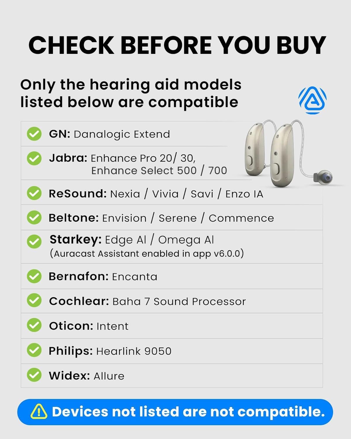 CHECK BEFORE YOU BUY

Only the hearing aid models listed below are compatible

- GN: Danalogic Extend
- Jabra: Enhance Pro 20/30, Enhance Select 500 / 700
- ReSound: Nexia / Vivia / Savi / Enzo IA
- Beltone: Envision / Serene / Commence
- Starkey: Edge AI / Omega AI (Auracast Assistant enabled in app v6.0.0)
- Bernafon: Encanta
- Cochlear: Baha 7 Sound Processor
- Oticon: Intent
- Philips: Hearlink 9050
- Widex: Allure

Devices not listed are not compatible.