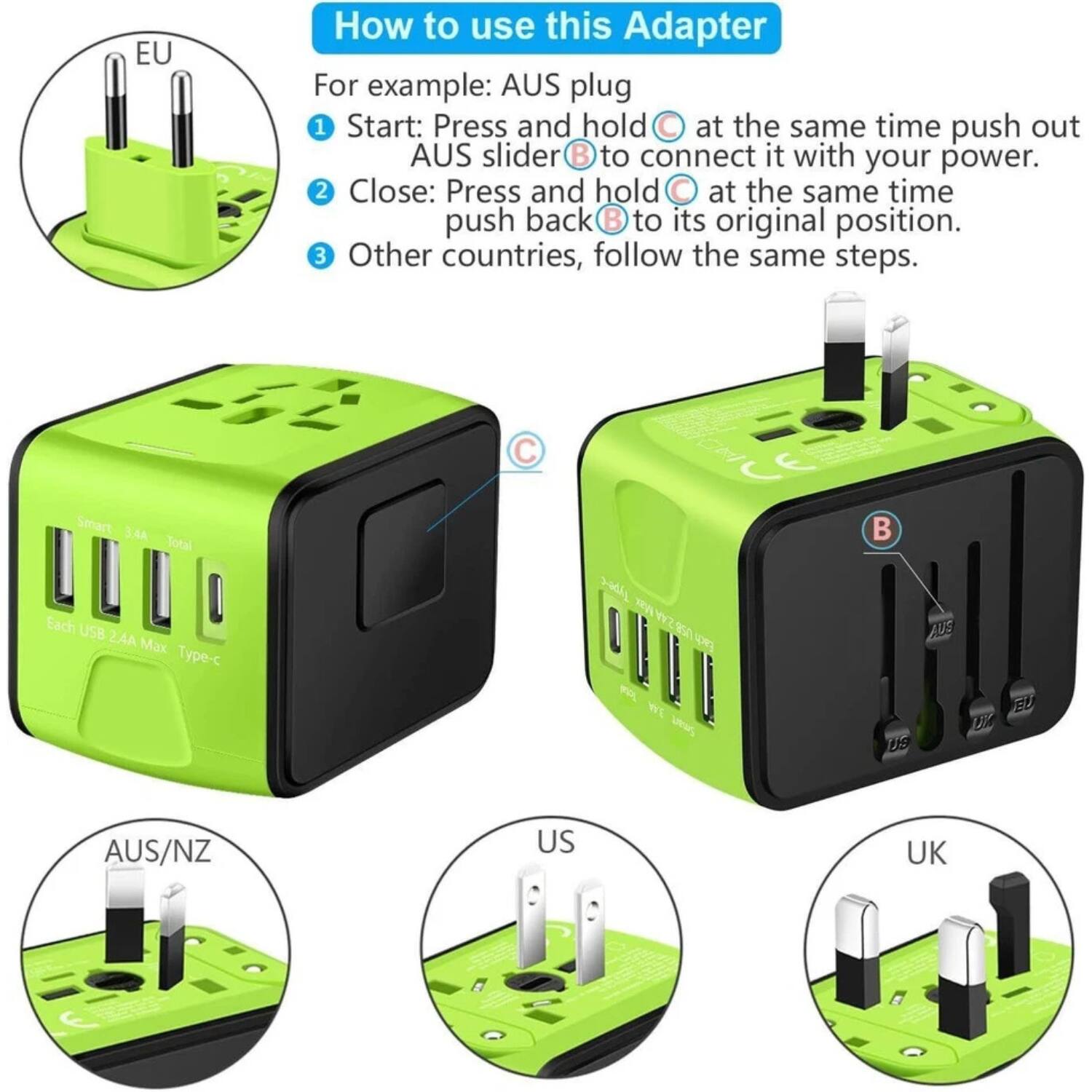 How to use this Adapter

For example: AUS plug

1. Start: Press and hold at the same time push out AUS slider B to connect it with your power.
2. Close: Press and hold at the same time push back B to its original position.
3. Other countries, follow the same steps.

Smart 3.4A Total Each USB 2.4A Max Type-C

CE 3-8dL Wz 850 W WE ua B

AUS/NZ US UK