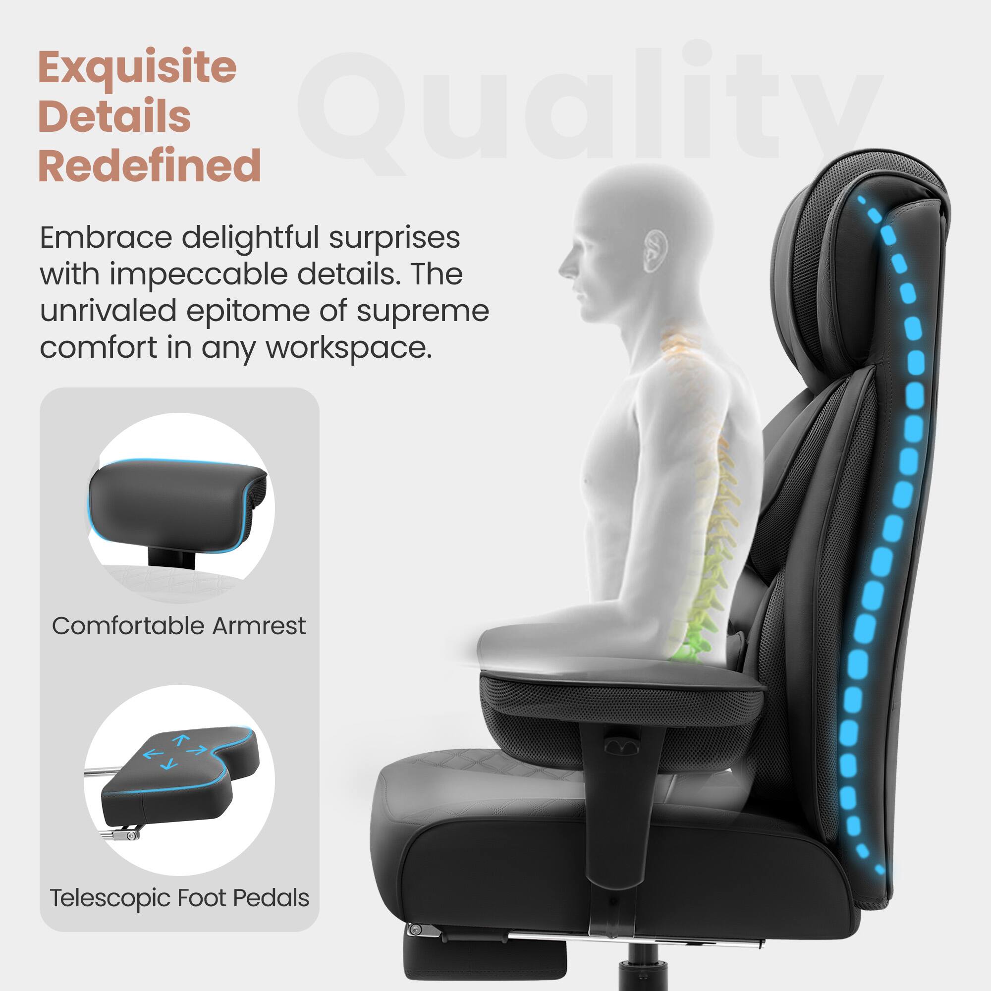 Exquisite Details Redefined Quality Embrace delightful surprises with impeccable details. The unrivaled epitome of supreme comfort in any workspace. Comfortable Armrest Telescopic Foot Pedals