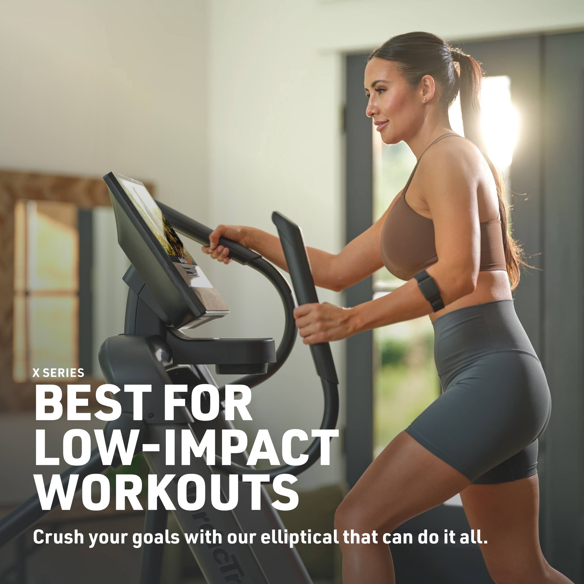 X SERIES BEST FOR LOW-IMPACT WORKOUTS  
Crush your goals with our elliptical that can do it all.