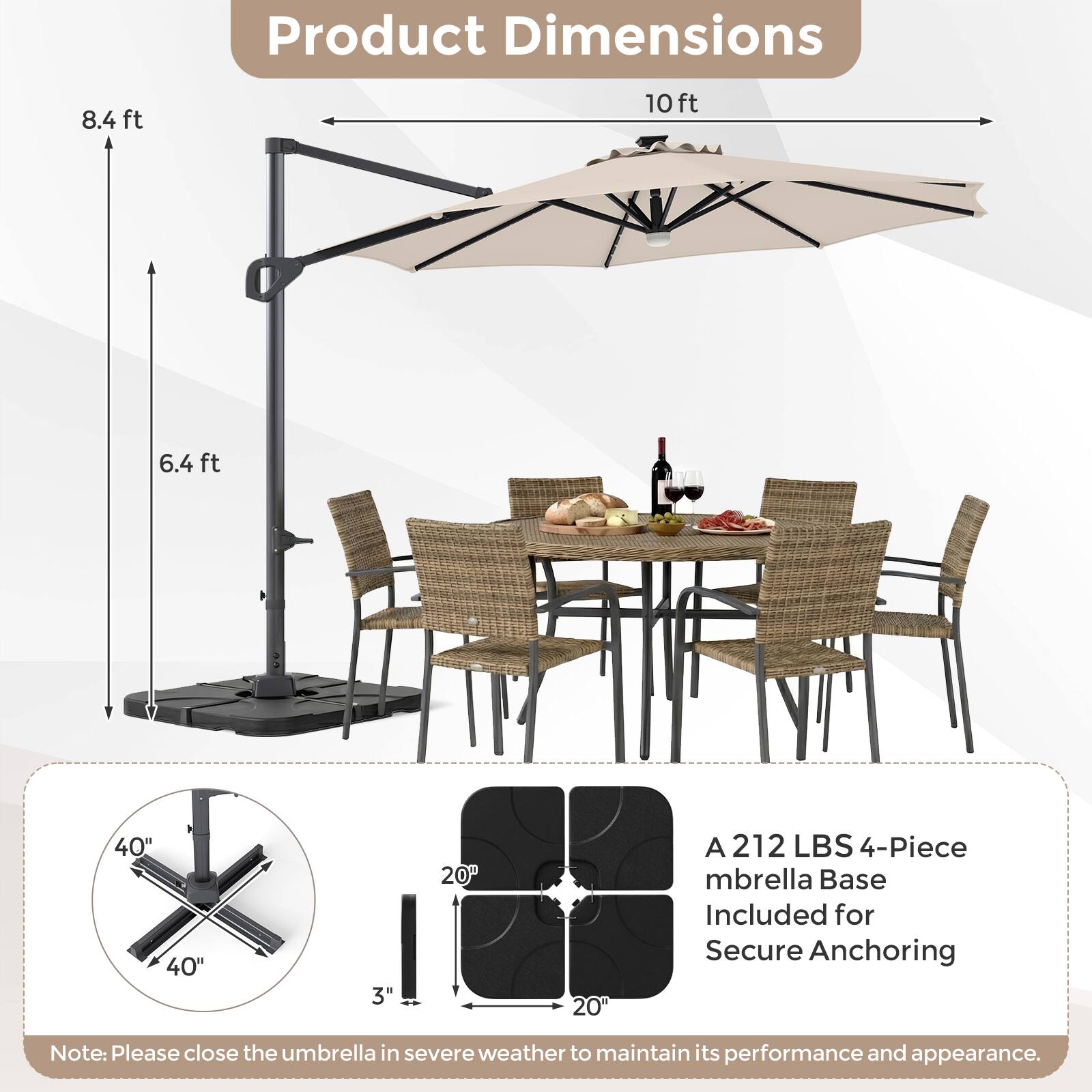 Product Dimensions: 8.4 ft, 10 ft, 6.4 ft, 40" x 40", 3" x 20" x 20"  
A 212 LBS 4-Piece Umbrella Base Included for Secure Anchoring  
Note: Please close the umbrella in severe weather to maintain its performance and appearance.