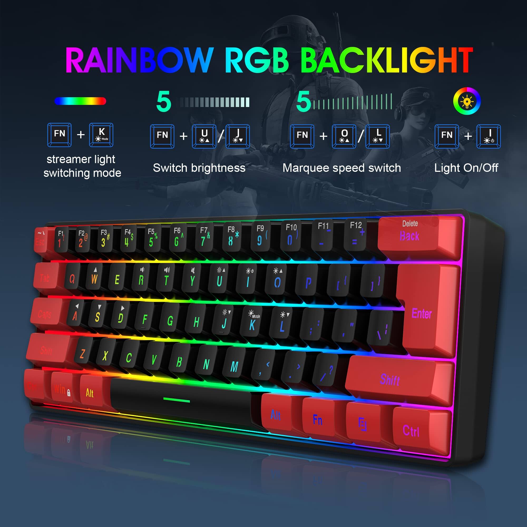 RAINBOW RGB BACKLIGHT 5

- FN + K: Streamer light switching mode
- FN + U: Switch brightness
- FN + O: Marquee speed switch
- FN + I: Light On/Off

F1 F2 F3 F4 F5 F6 F7 F8 F9 F10 F11 F12 Delete Back

Q W E R T Y U I O P

A S D F G H J K L

Z X C V B N M

Shift

Caps

Win Alt

Ctrl