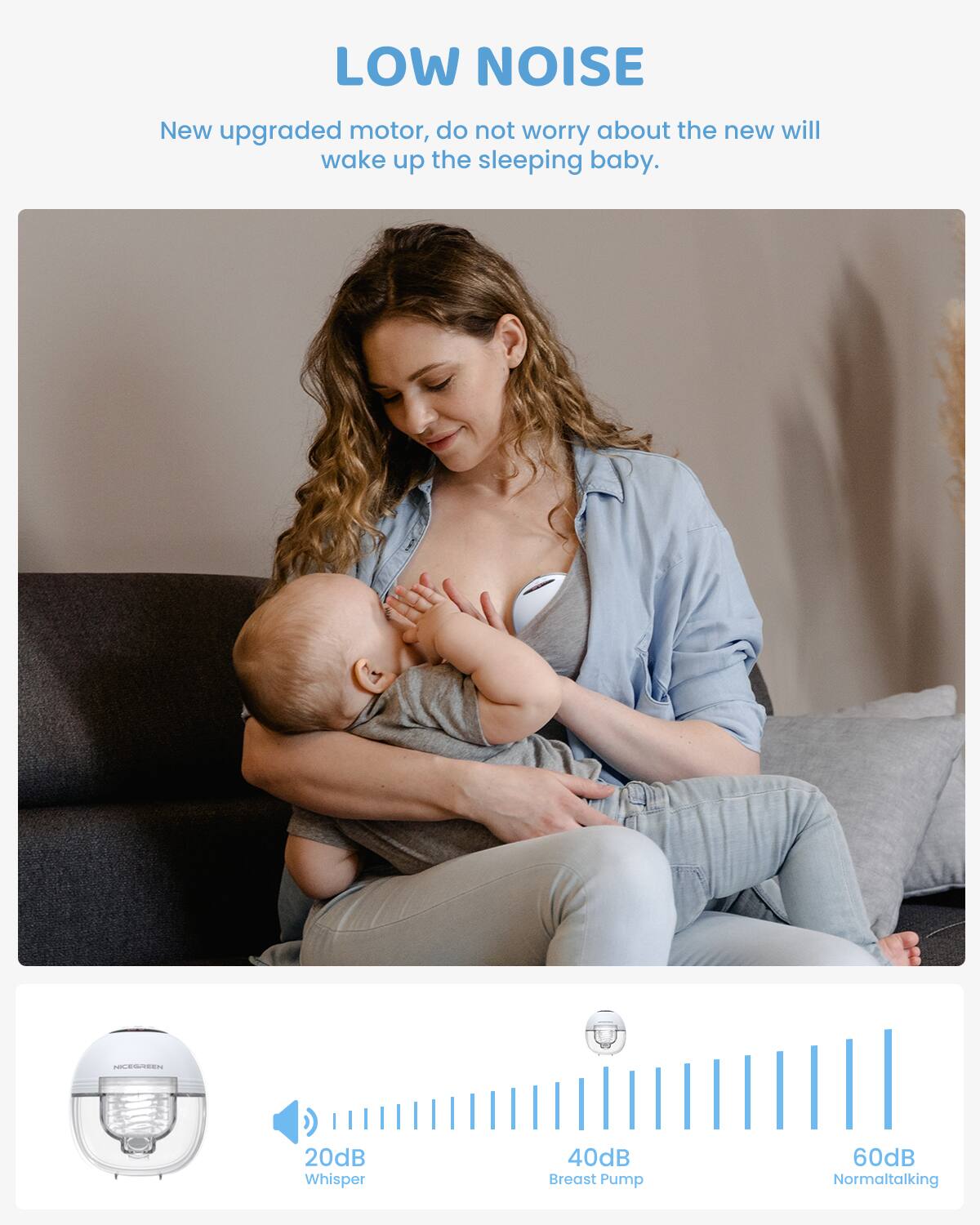 LOW NOISE

New upgraded motor, do not worry about the new will wake up the sleeping baby.

Cd - 20dB Whisper  
40dB Breast Pump  
60dB Normal talking