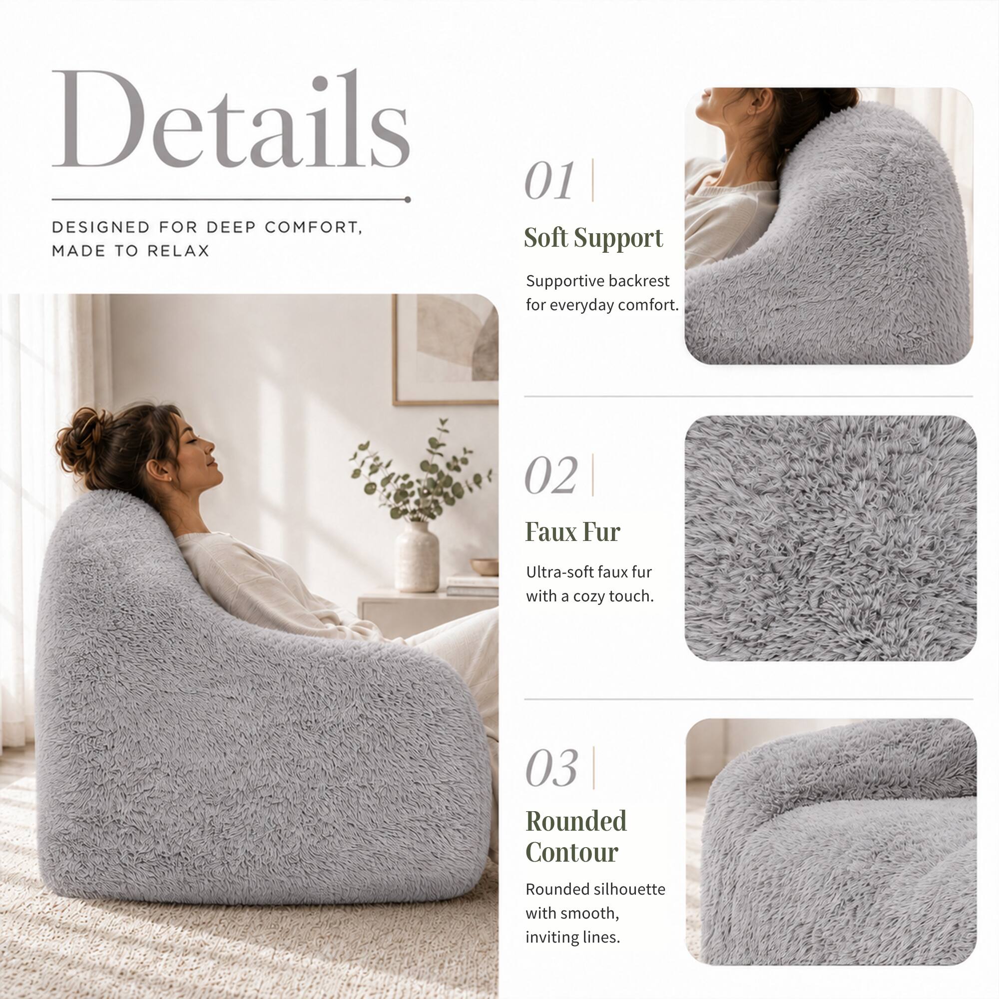 Details

DESIGNED FOR DEEP COMFORT, MADE TO RELAX

01 Soft Support
Supportive backrest for everyday comfort.

02 Faux Fur
Ultra-soft faux fur with a cozy touch.

03 Rounded Contour
Rounded silhouette with smooth, inviting lines.