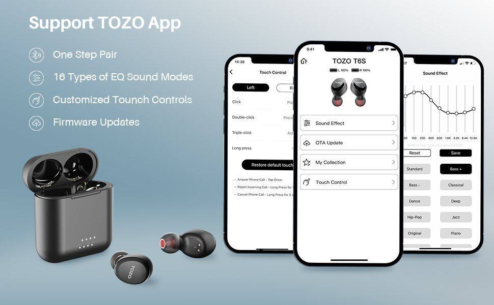 Support TOZO App

- One Step Pair
- 16 Types of EQ Sound Modes
- Customized Touch Controls
- Firmware Updates

TOZO T6S

- Touch Control
  - Left
    - Click
    - Double-click
    - Triple-click
    - Long press
  - Right
    - Click
    - Double-click
    - Triple-click
    - Long press

- Sound Effect
  - Standard
  - Bass
  - Classical
  - Dance
  - Deep
  - Hip-Pop
  - Jazz
  - Original
  - Piano

- OTA Update
- My Collection
- Touch Control
  - Answer Phone Call - Tap Once
  - Reject Incoming Call - Long Press for 2
  - Cancel Phone Call - Long Press for 2

- Restore default touch
- Reset
- Save