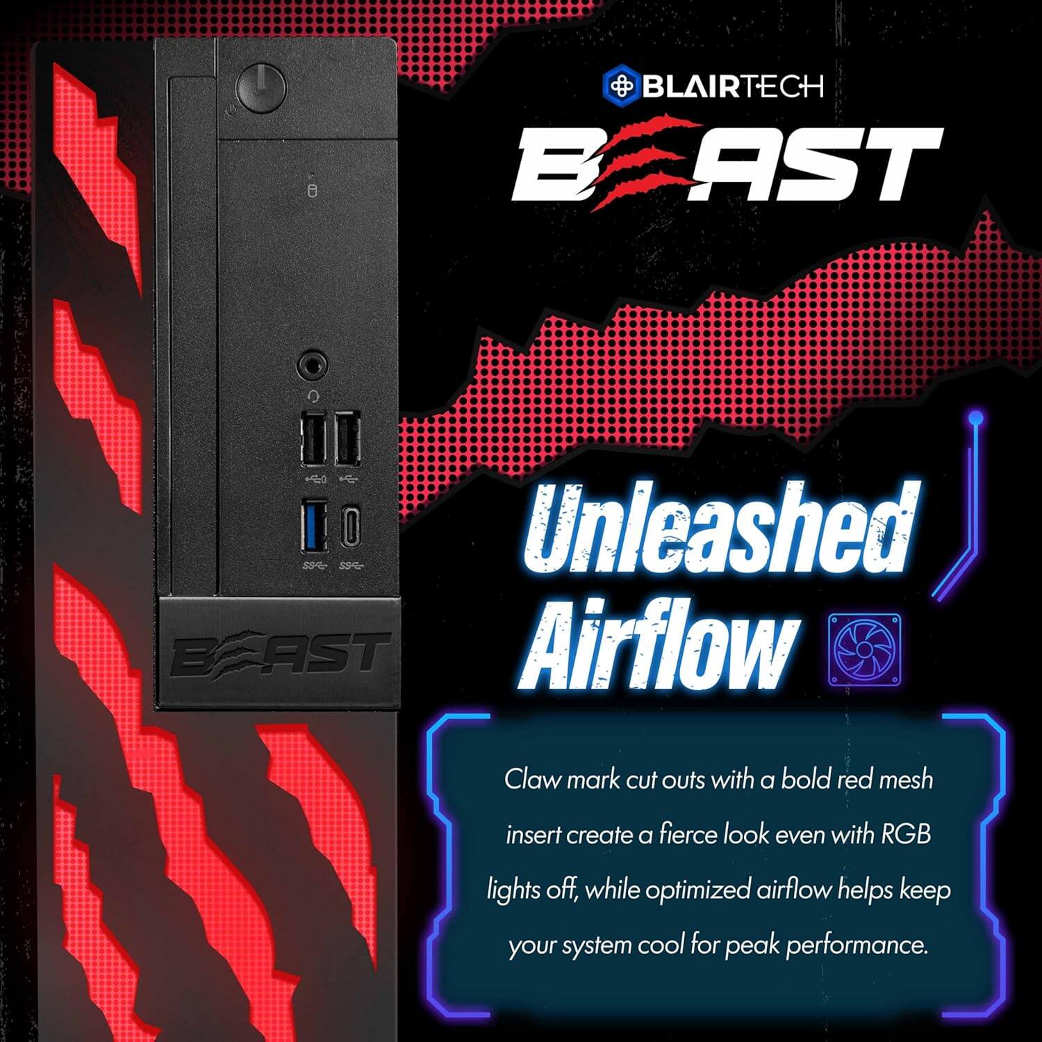 BLAIRTECH BEAST 29% Unleashed Airflow Claw mark cut outs with a bold red mesh insert create a fierce look even with RGB lights off, while optimized airflow helps keep your system cool for peak performance.