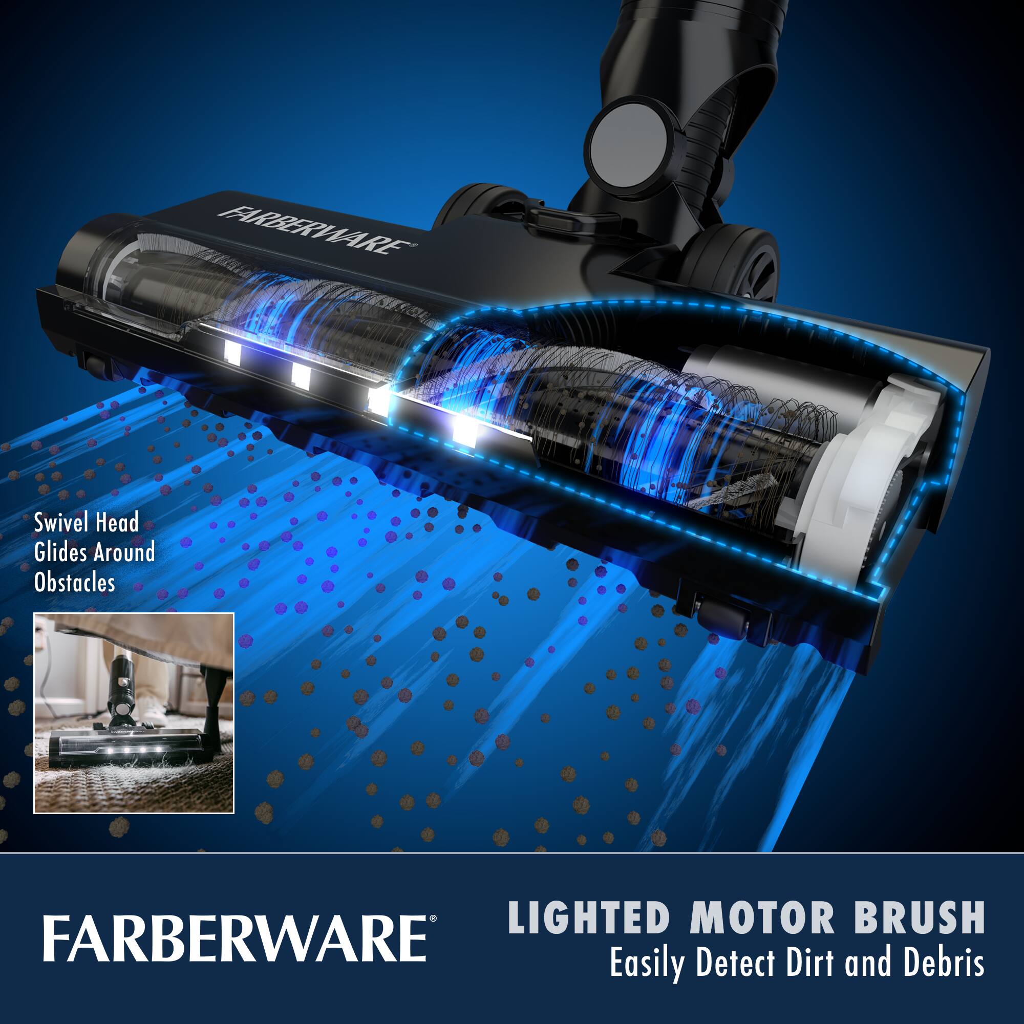 FARBERWARE

Swivel Head Glides Around Obstacles

LIGHTED MOTOR BRUSH
Easily Detect Dirt and Debris