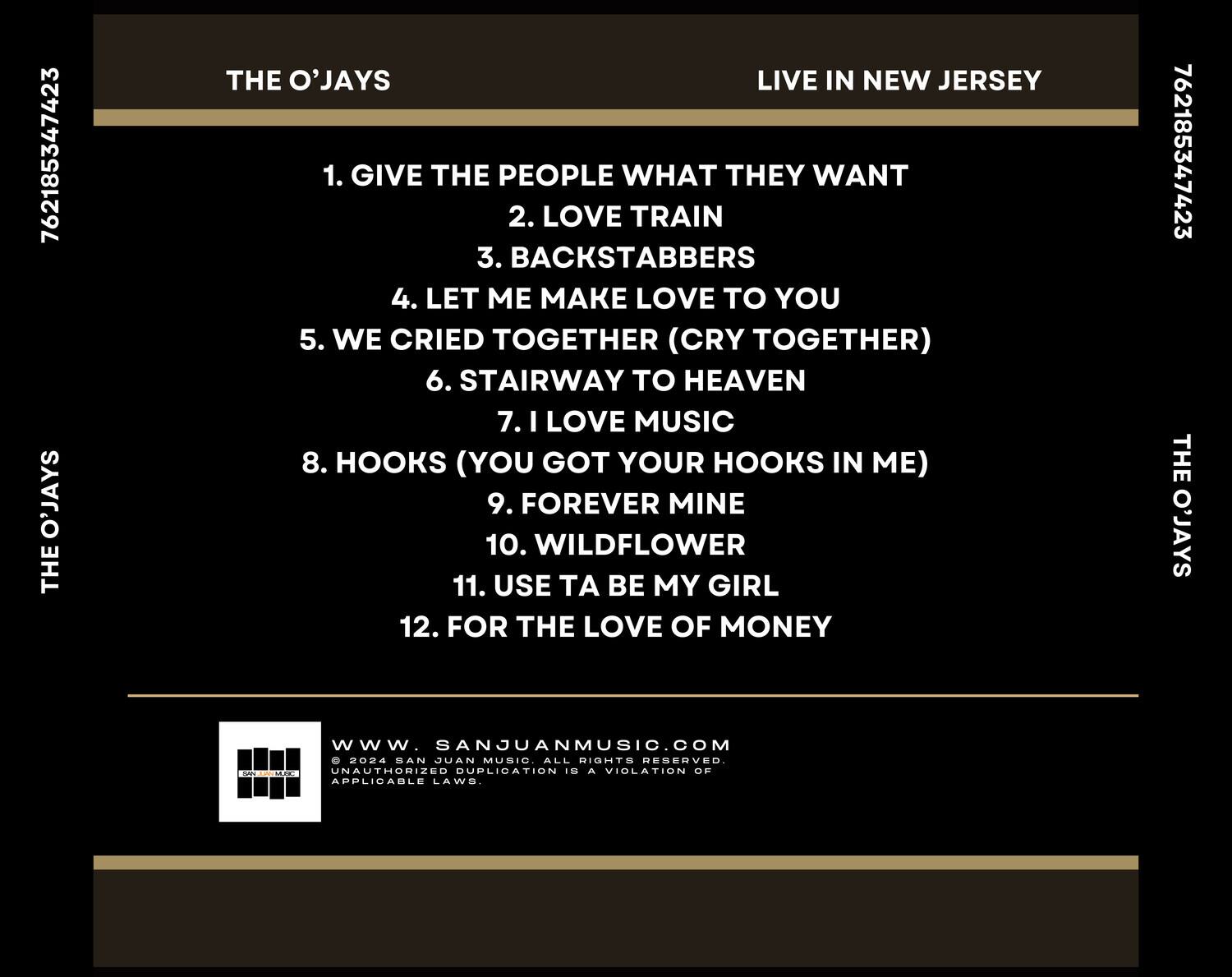 **THE O'JAYS**  
**LIVE IN NEW JERSEY**

1. GIVE THE PEOPLE WHAT THEY WANT  
2. LOVE TRAIN  
3. BACKSTABBERS  
4. LET ME MAKE LOVE TO YOU  
5. WE CRIED TOGETHER (CRY TOGETHER)  
6. STAIRWAY TO HEAVEN  
7. I LOVE MUSIC  
8. HOOKS (YOU GOT YOUR HOOKS IN ME)  
9. FOREVER MINE  
10. WILDFLOWER  
11. USE TA BE MY GIRL  
12. FOR THE LOVE OF MONEY  

---

**SANJUANMUSIC.COM**  
© 2024 SAN JUAN MUSIC. ALL RIGHTS RESERVED.  
UNAUTHORIZED DUPLICATION IS A VIOLATION OF APPLICABLE LAWS.