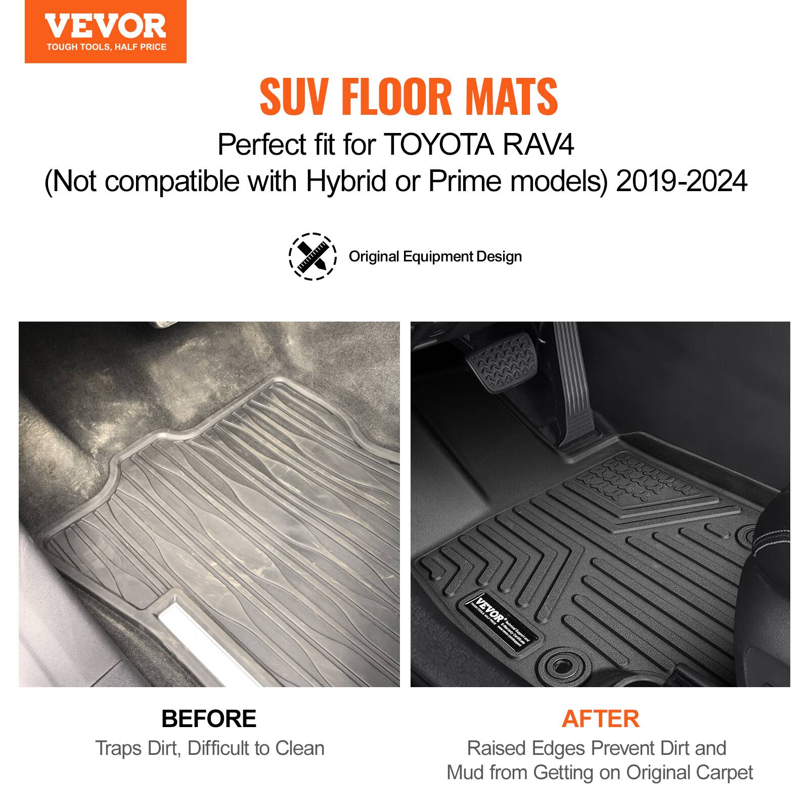 VEVOR  
TOUGH TOOLS, HALF PRICE  

SUV FLOOR MATS  
Perfect fit for TOYOTA RAV4  
(Not compatible with Hybrid or Prime models) 2019-2024  

Original Equipment Design  

BEFORE  
Traps Dirt, Difficult to Clean  

AFTER  
Raised Edges Prevent Dirt and Mud from Getting on Original Carpet