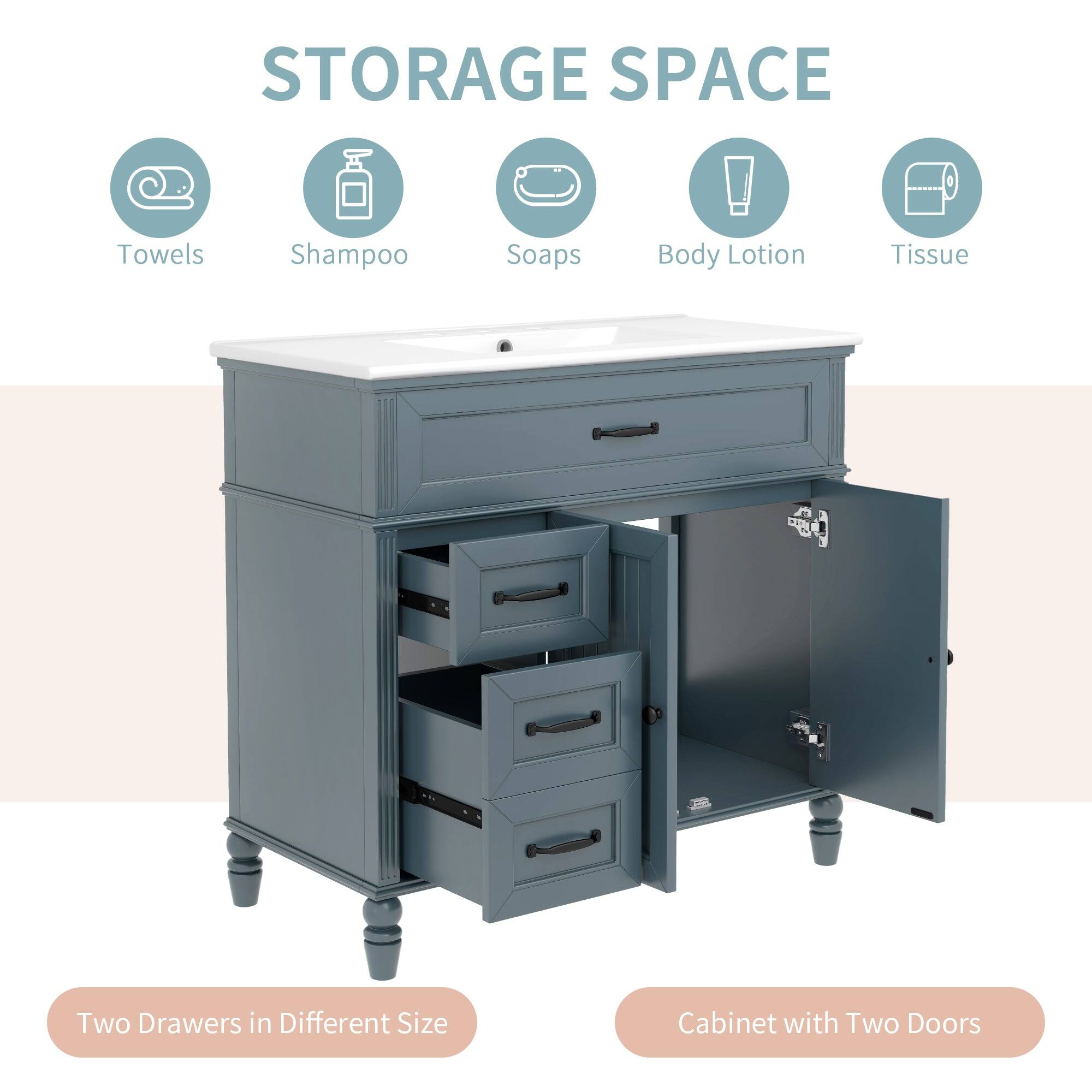 STORAGE SPACE

Towels  
Shampoo  
Soaps  
Body Lotion  
Tissue  

Two Drawers in Different Size  
Cabinet with Two Doors