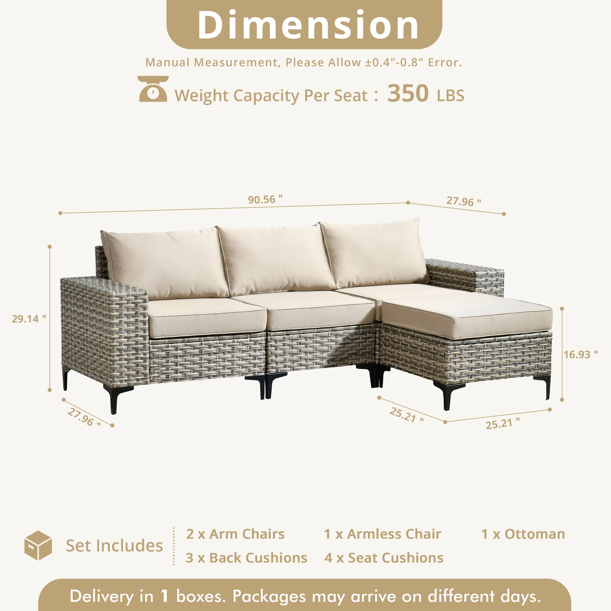 Dimension Manual Measurement, Please Allow 0.4"-0.8" Error.  
Weight Capacity Per Seat: 350 LBS  

90.56"  
27.96"  
29.14"  
16.93"  
27.96"  
25.21"  
25.21"  

Set Includes:  
2 x Arm Chairs  
1 x Armless Chair  
3 x Back Cushions  
4 x Seat Cushions  
1 x Ottoman  

Delivery in 1 boxes. Packages may arrive on different days.