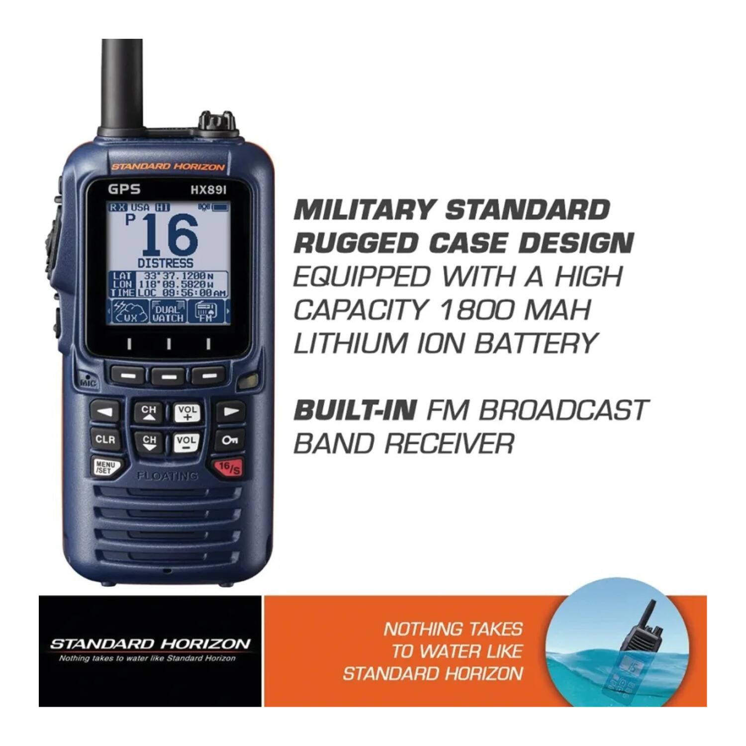 STANDARD HORIZON GPS HX891 RX USA HI POR P 16 DISTRESS LAT 33 37.1200 N LON 118 89 5021 H I IME LOC 69 56: UU AM DUAL UA UX VATCH FH MILITARY STANDARD RUGGED CASE DESIGN EQUIPPED WITH A HIGH CAPACITY 1800 MAH LITHIUM ION BATTERY MIC CH VOL + CLR CH VOL On MENU PE 16/s FLOATING BUILT-IN FM BROADCAST BAND RECEIVER STANDARD HORIZON Nothing takes To water Dke Standard Horizon NOTHING TAKES TO WATER LIKE STANDARD HORIZON