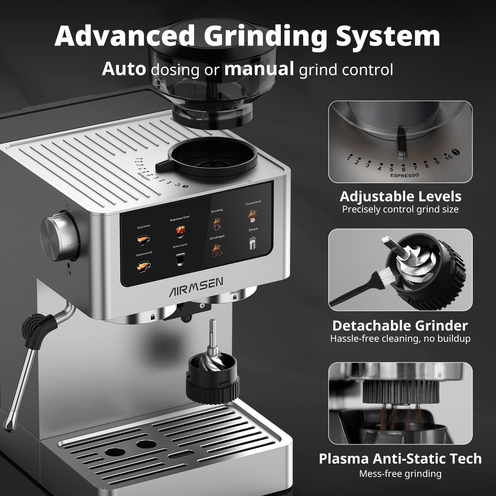 Advanced Grinding System  
Auto dosing or manual grind control  

Adjustable Levels  
Precisely control grind size  

Detachable Grinder  
Hassle-free cleaning, no buildup  

Plasma Anti-Static Tech  
Mess-free grinding