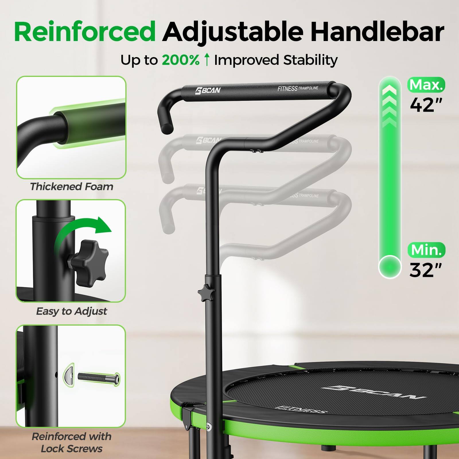 Reinforced Adjustable Handlebar  
Up to 200% Improved Stability  

FITNESS TRAMPOLINE  
Max. 42"  
Min. 32"  

Thickened Foam  
Easy to Adjust  
Reinforced with Lock Screws