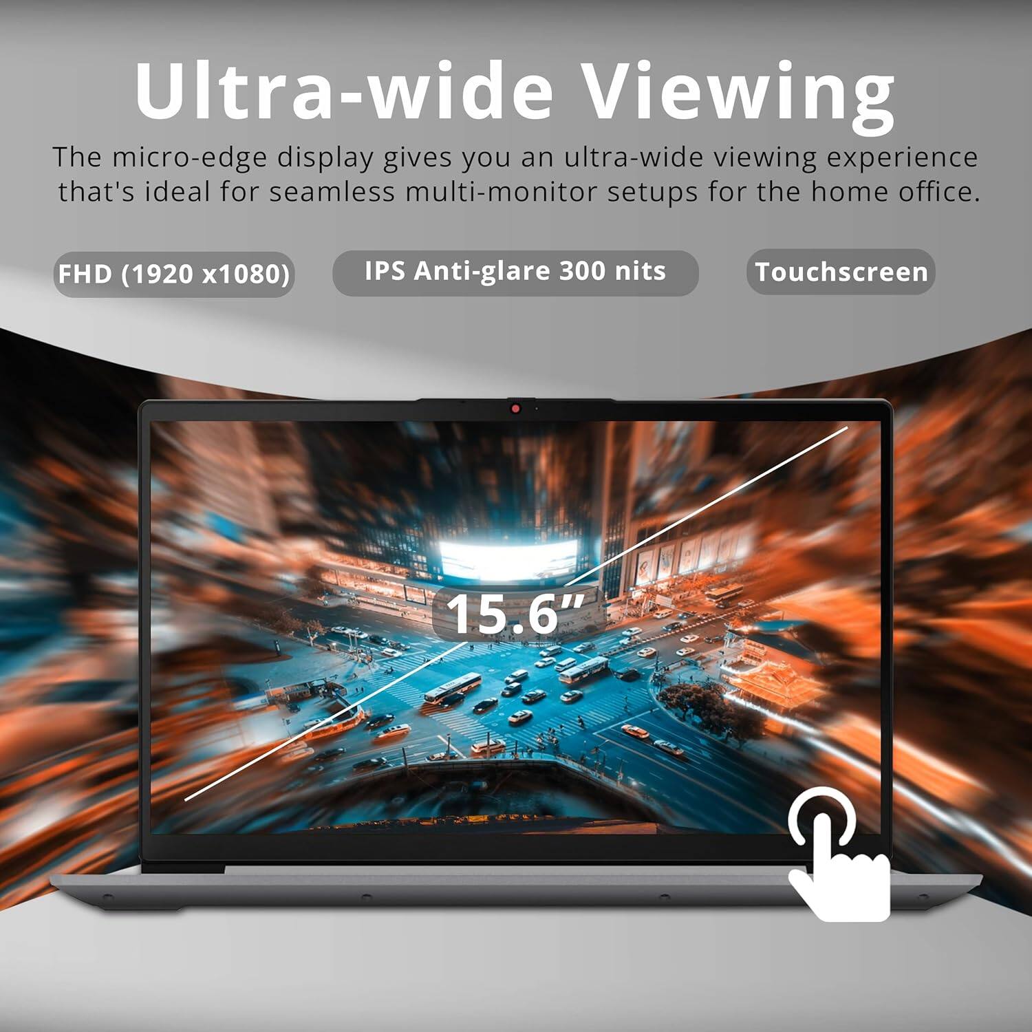 Ultra-wide Viewing  
The micro-edge display gives you an ultra-wide viewing experience that's ideal for seamless multi-monitor setups for the home office.  
FHD (1920 x 1080)  
IPS Anti-glare 300 nits  
Touchscreen  
15.6"