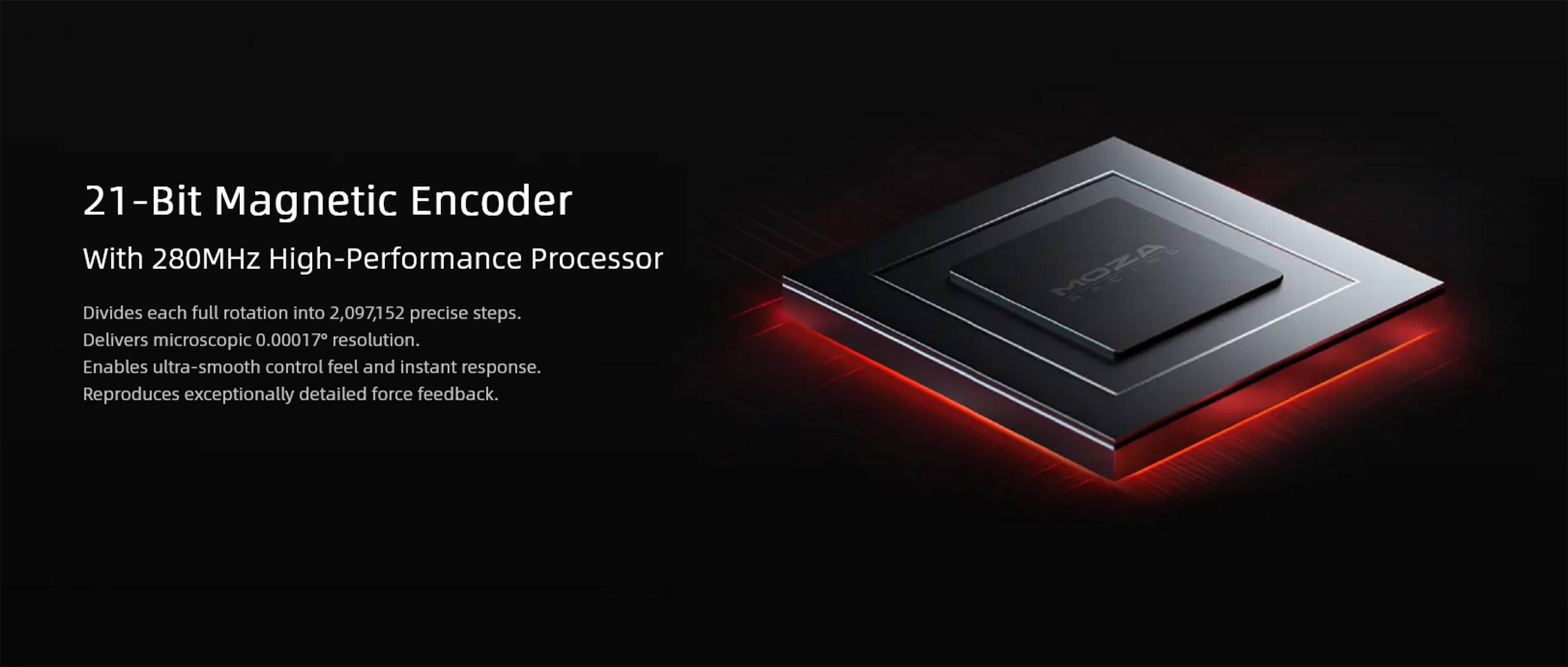 21-Bit Magnetic Encoder With 280MHz High-Performance Processor
Divides each full rotation into 2,097,152 precise steps.
Delivers microscopic 0.00017 resolution.
Enables ultra-smooth control feel and instant response.
Reproduces exceptionally detailed force feedback.
MOZA