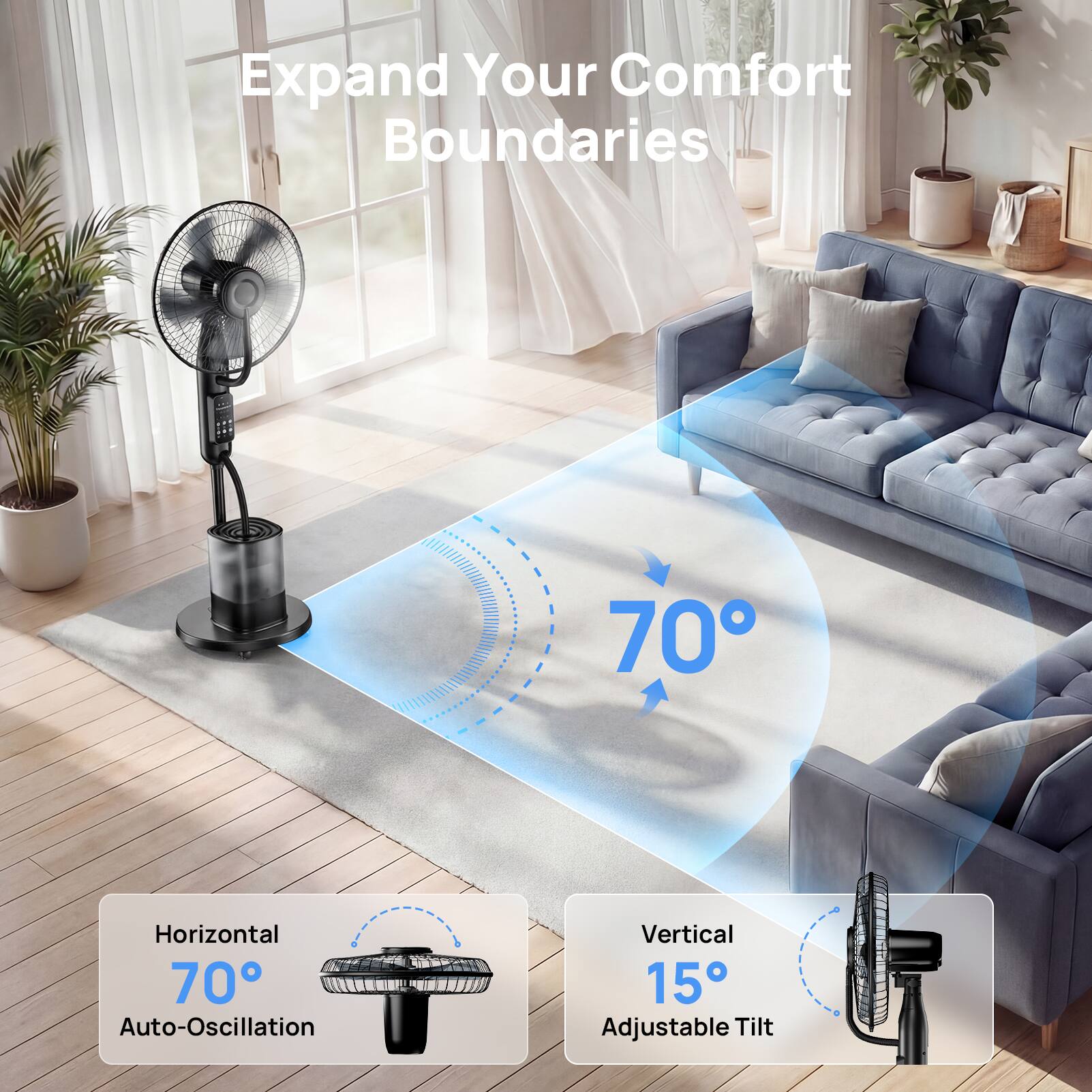 Expand Your Comfort Boundaries

Horizontal 70° Auto-Oscillation

Vertical 15° Adjustable Tilt