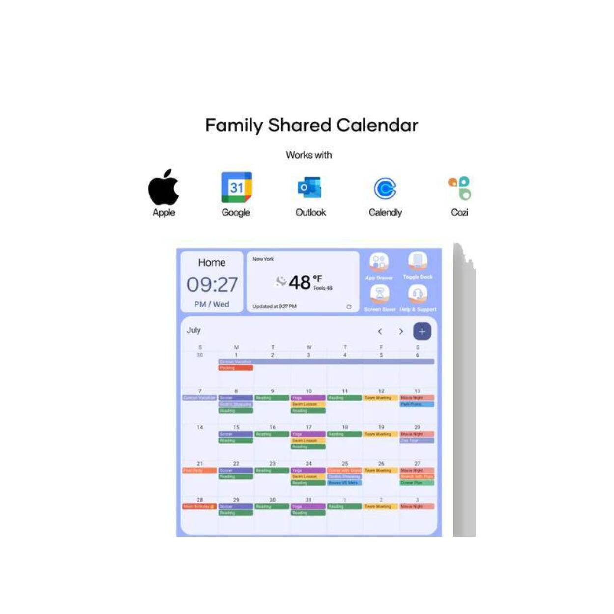 Family Shared Calendar  
Works with  
Apple Google Outlook Calendly Cozi  

Home  
New York  
09:27 PM / Wed  
Updated at 9:27 PM  

July  
M T W T F S  
5 6 7 8 9 10 11  
12 13 14 15 16 17 18  
19 20 21 22 23 24 25  
26 27 28 29 30 31 1  

31°F  
Feels like 48°F  

Updated at 9:27 PM  

Sunscreen Weather Help & Support