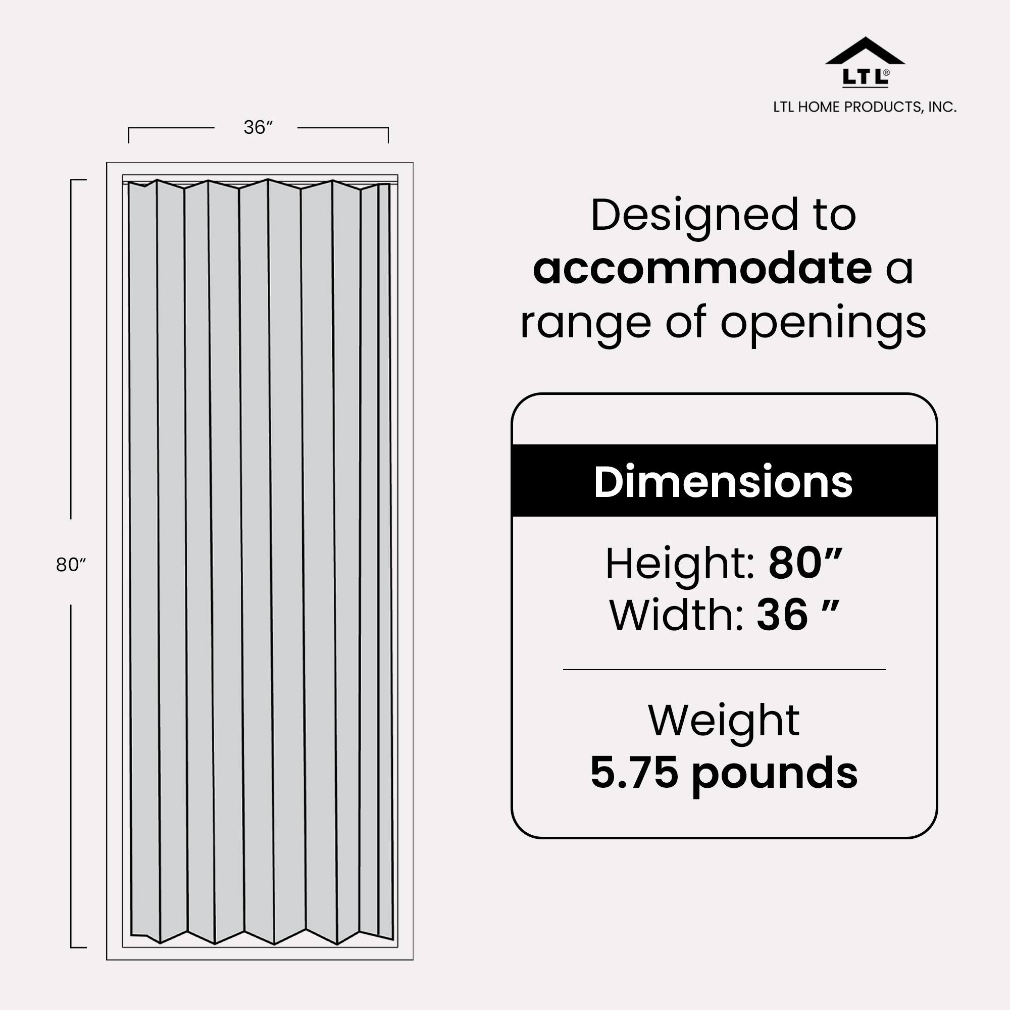 LTL HOME PRODUCTS, INC.  
Designed to accommodate a range of openings  

Dimensions  
Height: 80"  
Width: 36"  

Weight: 5.75 pounds