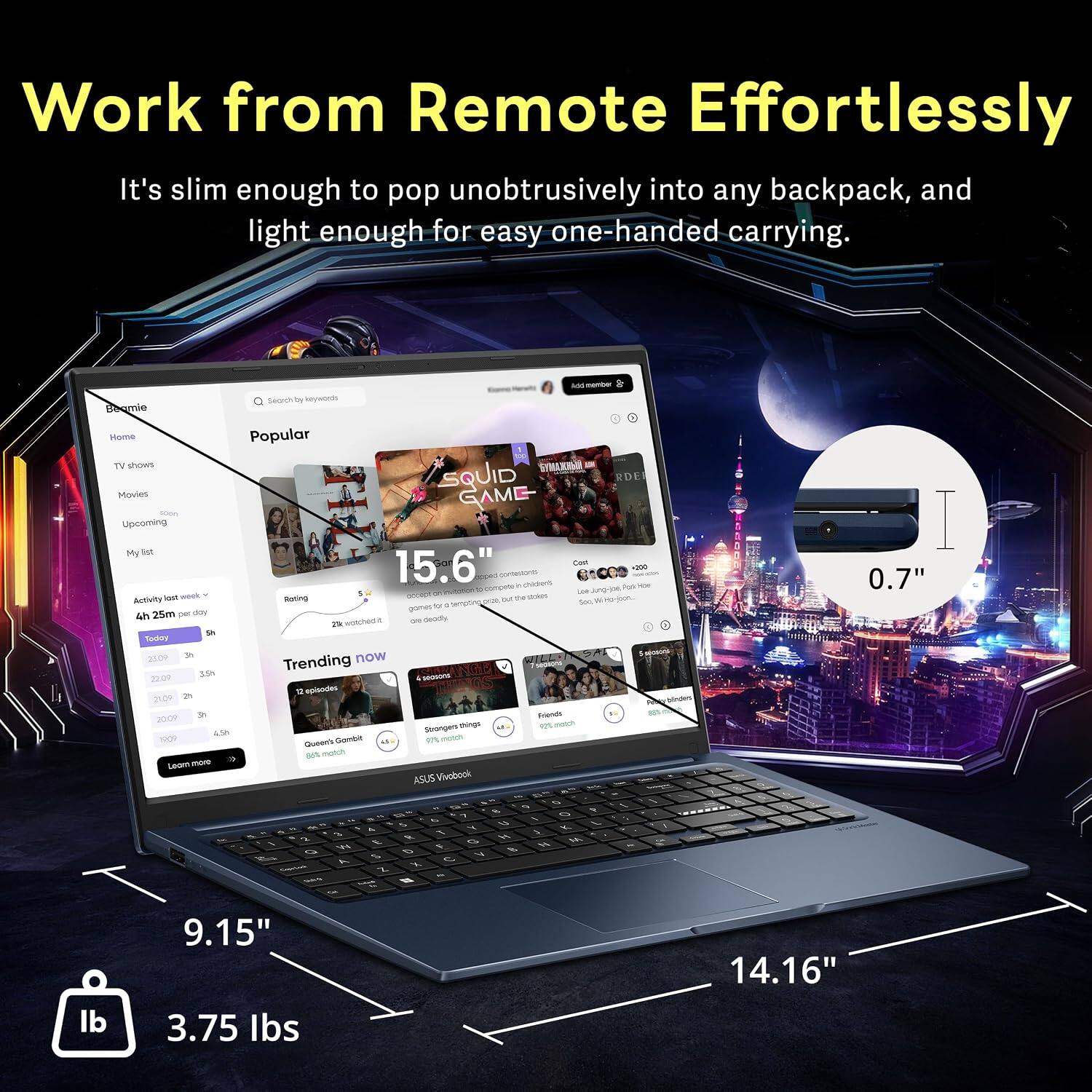 Work from Remote Effortlessly  
It's slim enough to pop unobtrusively into any backpack, and light enough for easy one-handed carrying.  

Popular TV shows  
Movies  
GAME - Upcoming  

My list  
15.6"  

Trending now  
12 episodes  
4 seasons  

ASUS Vivobook  
0.7"  

9.15"  
3.75 lbs  
14.16"