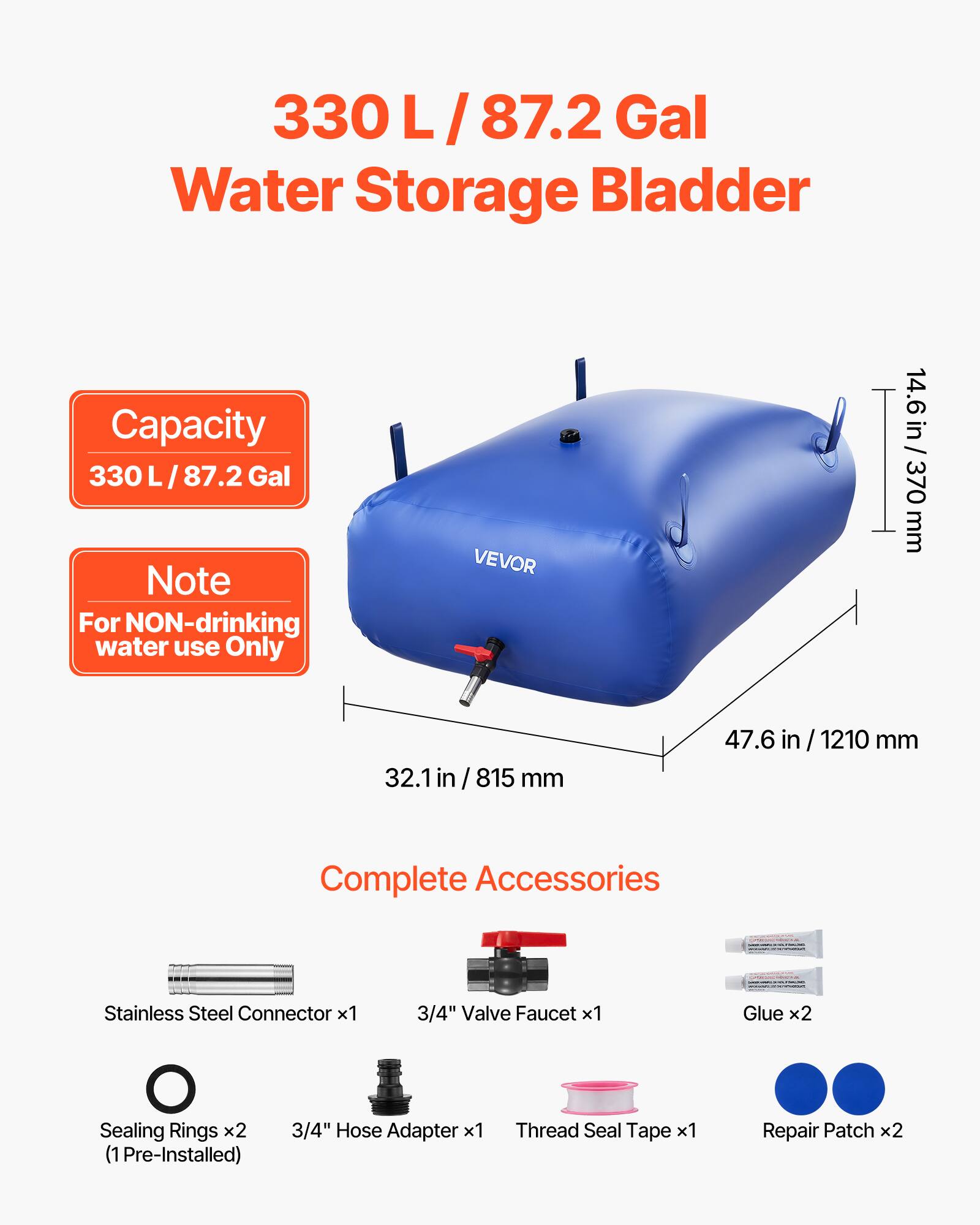 330 L / 87.2 Gal Water Storage Bladder Capacity

Note: For NON-drinking water use Only

VEVOR

14.6 in / 370 mm
32.1 in / 815 mm
47.6 in / 1210 mm

Complete Accessories:
- Stainless Steel Connector x1
- 3/4" Valve Faucet x1
- Glue x2
- Sealing Rings x2 (1 Pre-Installed)
- 3/4" Hose Adapter x1
- Thread Seal Tape x1
- Repair Patch x2