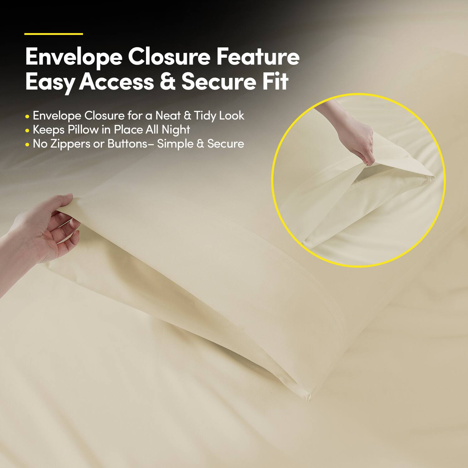 Envelope Closure Feature  
Easy Access & Secure Fit  

- Envelope Closure for a Neat & Tidy Look  
- Keeps Pillow in Place All Night  
- No Zippers or Buttons – Simple & Secure