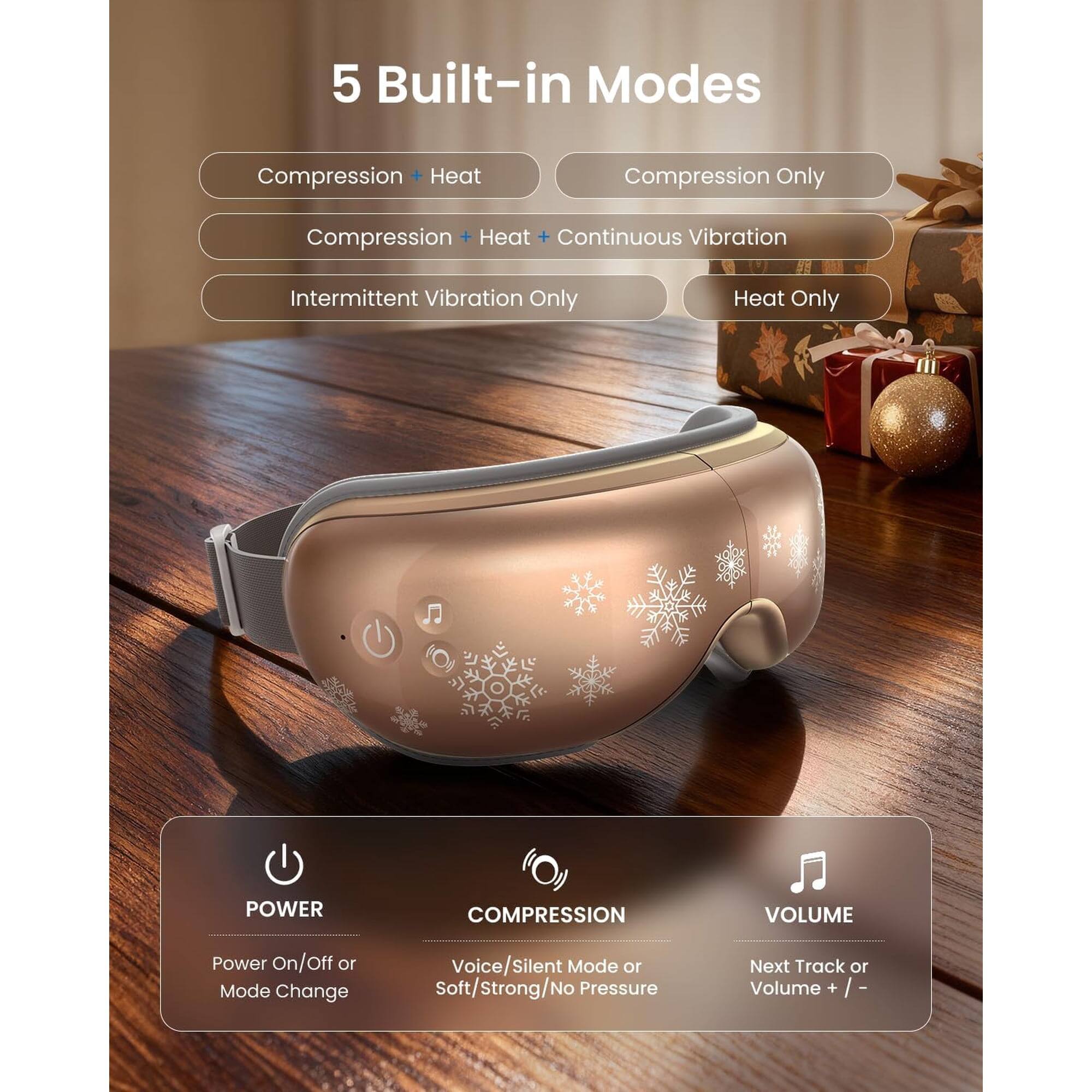 5 Built-in Modes

- Compression + Heat
- Compression Only
- Compression + Heat + Continuous Vibration
- Intermittent Vibration Only
- Heat Only

POWER
- Power On/Off or Mode Change

COMPRESSION
- Voice/Silent Mode or Soft/Strong/No Pressure

VOLUME
- Next Track or Volume + / -