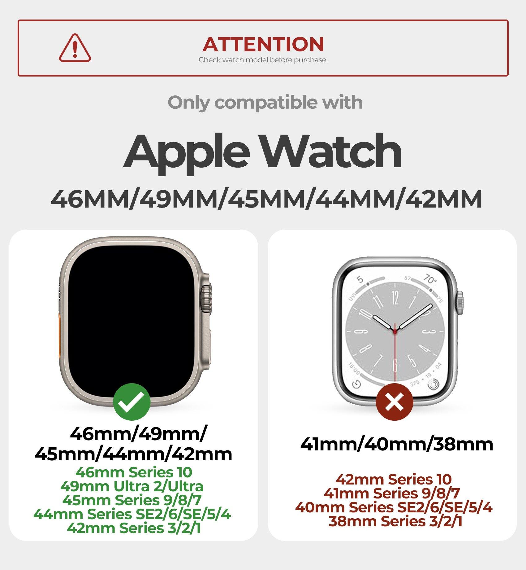 ! ATTENTION  
Check watch model before purchase.  

Only compatible with Apple Watch 46MM/49MM/45MM/44MM/42MM  

46mm/49mm/45mm/44mm/42mm  
46mm Series 10  
49mm Ultra 2/Ultra  
45mm Series 9/8/7  
44mm Series SE2/6/SE/5/4  
42mm Series 3/2/1  

41mm/40mm/38mm  
42mm Series 10  
41mm Series 9/8/7  
40mm Series SE2/6/SE/5/4  
38mm Series 3/2/1