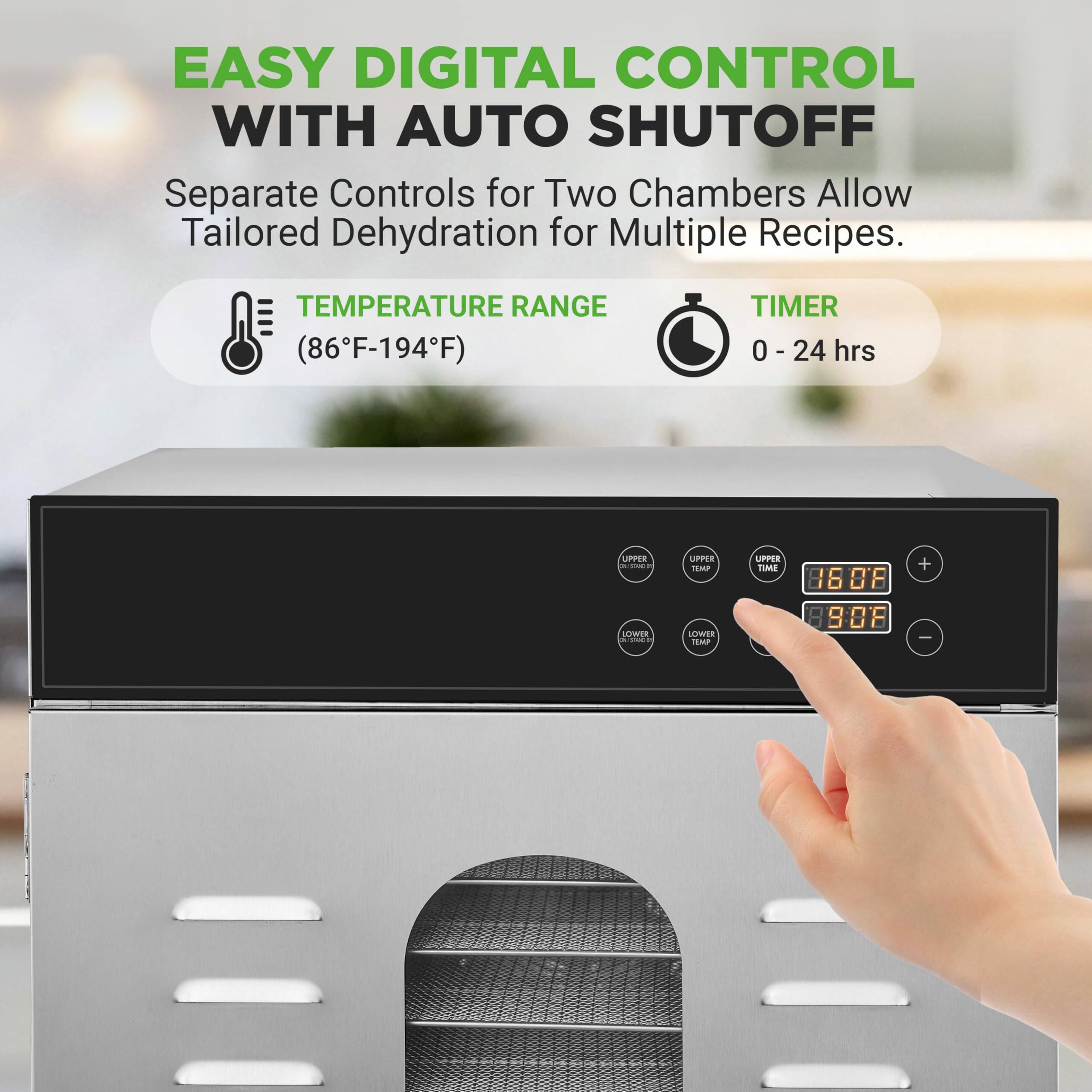EASY DIGITAL CONTROL WITH AUTO SHUTOFF  
Separate Controls for Two Chambers Allow Tailored Dehydration for Multiple Recipes.  
TEMPERATURE RANGE (86°F-194°F)  
TIMER 0 - 24 hrs