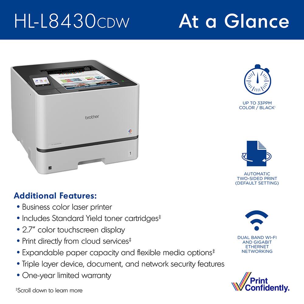 HL-L8430CDW

At a Glance

- UP TO 33 PPM COLOR / BLACK
- AUTOMATIC TWO-SIDED PRINT (DEFAULT SETTING)
- DUAL BAND WI-FI AND GIGABIT ETHERNET NETWORKING

Additional Features:
- Business color laser printer
- Includes Standard Yield toner cartridges
- 2.7" color touchscreen display
- Print directly from cloud services
- Expandable paper capacity and flexible media options
- Triple layer device, document, and network security features
- One-year limited warranty

*Scroll down to learn more

Print Confidently.