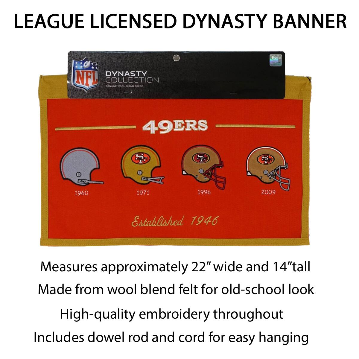 LEAGUE LICENSED DYNASTY BANNER

DYNASTY COLLECTION
49ERS
1960 1971 1996 2009
Established 1946

Measures approximately 22" wide and 14" tall
Made from wool blend felt for old-school look
High-quality embroidery throughout
Includes dowel rod and cord for easy hanging